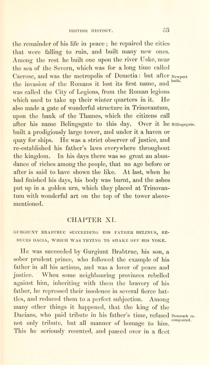 BRITISH HISTORY. the remainder of his life in peace ; he repaired the cities that were falling to ruin, and built many new ones. Among the rest he built one upon the river Uske, near the sea of the Severn, which was for a long time called Caerosc, and was the metropolis of Demetia: but after Newport the invasion of the Romans it lost its first name, and was called the City of Legions, from the Roman legions which used to take up their winter quarters in it. He also made a gate of wonderful structure in Trinovantum, upon the bank of the Thames, which the citizens call after his name Belingsgate to this day. Over it he Billingsgate built a prodigiously large tower, and under it a haven or quay for ships. He was a strict observer of justice, and re-established his father’s laws everywhere throughout the kingdom. In his days there was so great an abun- dance of riches among the people, that no age before or after is said to have shown the like. At last, when he had finished his days, his body was burnt, and the ashes put up in a golden urn, which they placed at Trinovan- tum with wonderful art on the top of the tower above- mentioned. CHAPTER XI. GURGIUNT BRABTRUC SUCCEEDING HIS FATHER BELINUS, RE- DUCES DACIA, WHICH WAS TRYING TO SHAKE OFF HIS YOKE. He was succeeded by Gurgiunt Brabtruc, his son, a sober prudent prince, who followed the example of his father in all his actions, and was a lover of peace and justice. When some neighbouring provinces rebelled against him, inheriting with them the bravery of his father, he repressed their insolence in several fierce bat- tles, and reduced them to a perfect subjection. Among many other things it happened, that the king of the Dacians, who paid tribute in his father’s time, refused Denmark re not only tribute, but all manner of homage to him. u,q'‘rt This he seriously resented, and passed over in a fleet