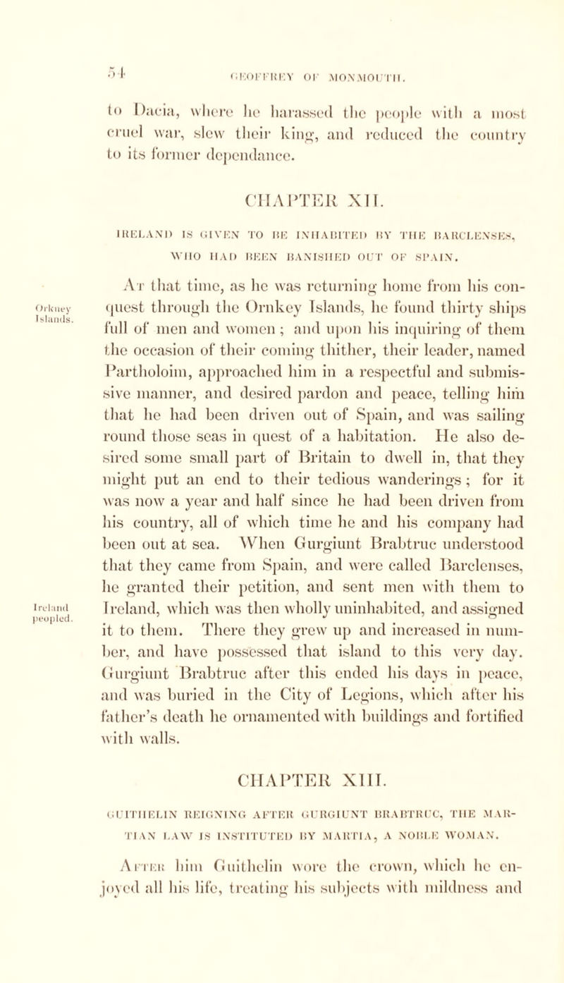 <'ec)i-tki:y of monmouth. Orkney Islands. Ireland peopled. to Dacia, where lie harassed the people with a most cruel war, slew their king, and reduced the country to its former dcpcndance. CHAPTER XTT. IRELAND IS GIVEN TO RE INHABITED BY THE BAUCLENSES, WIIO HAD BEEN BANISHED OUT OF SPAIN. At that time, as lie was returning home from his con- quest through the Ornkey Islands, he found thirty ships full of men and women; and upon his inquiring of them the occasion of their coming thither, their leader, named Partholoim, approached him in a respectful and submis- sive manner, and desired pardon and peace, telling him that he had been driven out of Spain, and was sailing- round those seas in quest of a habitation. He also de- sired some small part of Britain to dwell in, that they might put an end to their tedious wanderings; for it was now a year and half since he had been driven from his country, all of which time he and his company had been out at sea. When Gurgiunt Brabtruc understood that they came from Spain, and were called Barclenses, he granted their petition, and sent men with them to Ireland, which was then wholly uninhabited, and assigned it to them. There they grew up and increased in num- ber, and have possessed that island to this very day. Gurgiunt Brabtruc after this ended his days in peace, and was buried in the City of Legions, which after his father’s death he ornamented with buildings and fortified with walls. CHAPTER XIII. GUITHEL1N REIGNING AFTER GURGIUNT BRABTRUC, THE .MAR- TIAN LAW IS INSTITUTED BY MARTIA, A NOBLE WOMAN. After him Guithelin wore the crown, which lie en- joyed all his life, treating his subjects with mildness and