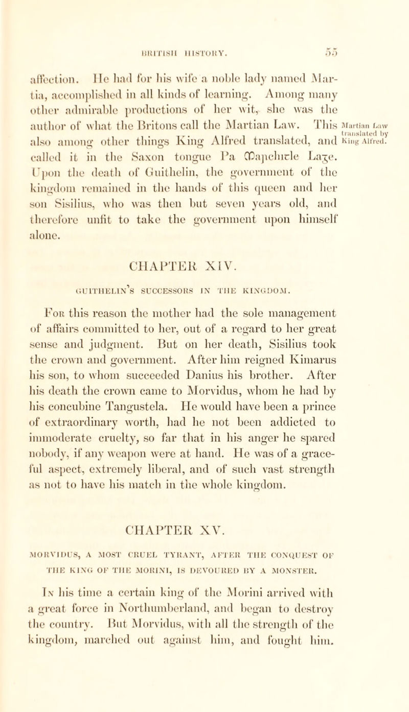 lilMTlSII 111,STORY. .).) affection. He had for his wife a noble lady named Mar- tin, accomplished in all kinds of learning. Among many other admirable productions of her wit, she was the author of what the Britons call the Martian Law. This also among other things King Alfred translated, and called it in the Saxon tongue Pa OQapchicle Laje. Upon the death of Guithelin, the government of the kingdom remained in the hands of this queen and her son Sisilius, who was then but seven years old, and therefore unfit to take the government upon himself alone. CHAPTER XIV. guithelin’s successors in the kingdom. For this reason the mother had the sole management of affairs committed to her, out of a regard to her great sense and judgment. But on her death, Sisilius took the crown and government. After him reigned Kimarus his son, to whom succeeded Danius his brother. After his death the crown came to Morvidus, whom he had by his concubine Tangustcla. He would have been a prince of extraordinary worth, had he not been addicted to immoderate cruelty, so far that in his anger he spared nobody, if any weapon were at hand. He w as of a grace- ful aspect, extremely liberal, and of such vast strength as not to have his match in the whole kingdom. CHAPTER XV. .MORVIDUS, A MOST CRUEL TYRANT, AFTER THE CONQUEST OE THE KING OE THE MORIN1, IS DEVOURED BY A MONSTER. In his time a certain king of the Morini arrived with a great force in Northumberland, and began to destroy the country. But Morvidus, with all the strength of the kingdom, marched out against him, and fought him. Martian Law translated by King Alfred.