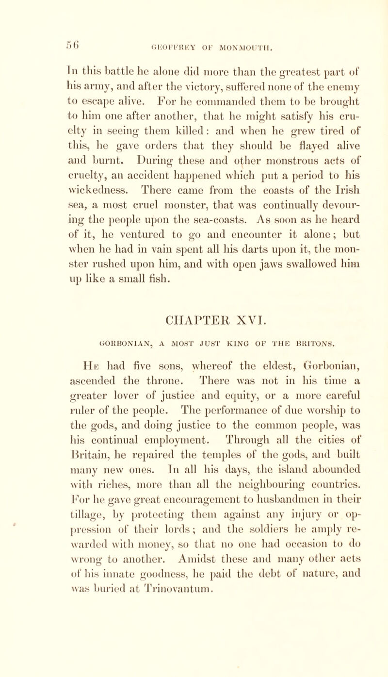 ;*)(! < i 150 F F K 15 Y 0 F MON M 0UT1I. In this battle he alone did more than the greatest part of his army, and after the victory, suffered none of the enemy to escape alive. For lie commanded them to lie brought to him one after another, that he might satisfy his cru- elty in seeing them killed: and when he grew tired of this, he gave orders that they should be flayed alive and burnt. During these and other monstrous acts of cruelty, an accident happened which put a period to his wickedness. There came from the coasts of the Irish sea, a most cruel monster, that was continually devour- ing the people upon the sea-coasts. As soon as he heard of it, he ventured to go and encounter it alone; but when he had in vain spent all his darts upon it, the mon- ster rushed upon him, and with open jaws swallowed him up like a small fish. CHAPTER XVI. G0KB0N1AN, A MOST JUST KING OF THE BRITONS. He had five sons, whereof the eldest, Gorbonian, ascended the throne. There was not in his time a greater lover of justice and ecpiity, or a more careful ruler of the people. The performance of due worship to the gods, and doing justice to the common people, was his continual employment. Through all the cities of Britain, he repaired the temples of the gods, and built many new ones. In all his days, the island abounded with riches, more than all the neighbouring countries. For lie gave great encouragement to husbandmen in their tillage, by protecting them against any injury or op- pression of their lords; and the soldiers he amply re- warded with money, so that no one had occasion to do wrong to another. Amidst these and many other acts of his innate goodness, he paid the debt of nature, and was buried at Trinovantum.