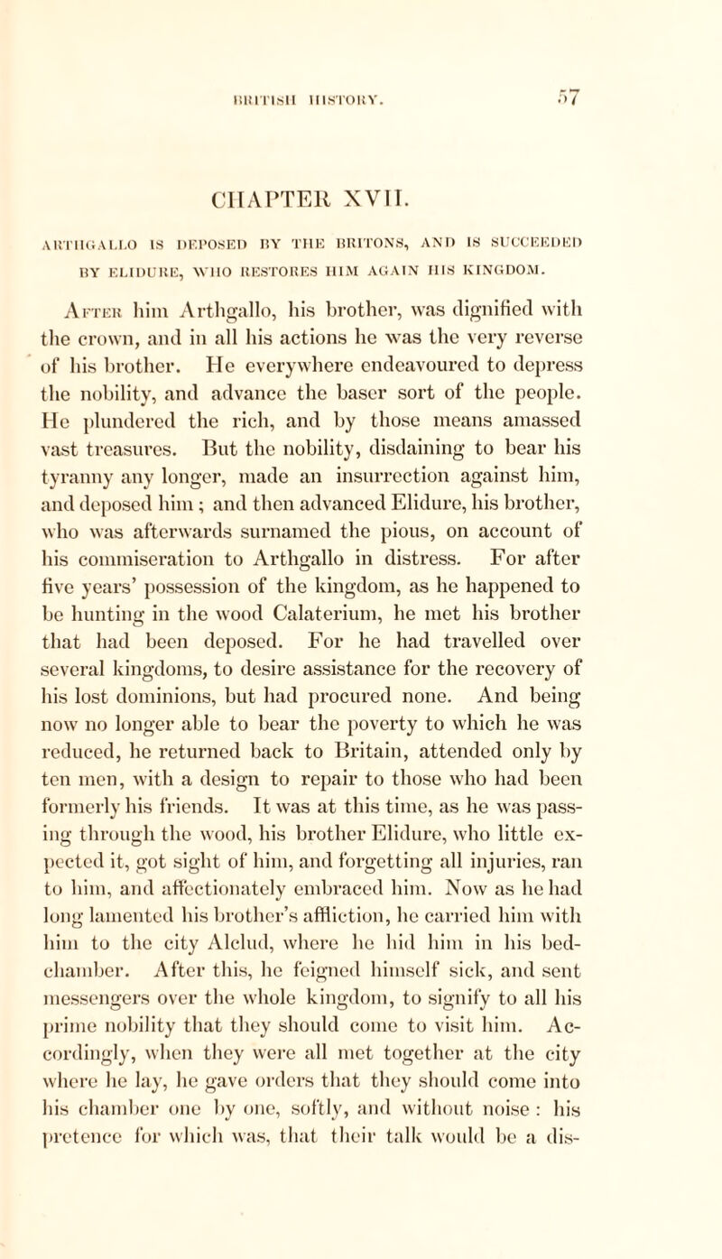 CHAPTER XVII. ARTHGALLO IS DEPOSED DY THE BRITONS, AND IS SUCCEEDED BY ELIDURE, WHO RESTORES HIM AGAIN IIIS KINGDOM. After him Arthgallo, his brother, was dignified with the crown, and in all his actions he was the very reverse of his brother. He everywhere endeavoured to depress the nobility, and advance the baser sort of the people. He plundered the rich, and by those means amassed vast treasures. But the nobility, disdaining to bear his tyranny any longer, made an insurrection against him, and deposed him; and then advanced Elidure, his brother, who was afterwards surnamed the pious, on account of his commiseration to Arthgallo in distress. For after five years’ possession of the kingdom, as he happened to be hunting in the wood Calaterium, he met his brother that had been deposed. For he had travelled over several kingdoms, to desire assistance for the recovery of his lost dominions, but had procured none. And being now no longer able to bear the poverty to which he was reduced, he returned back to Britain, attended only by ten men, with a design to repair to those who had been formerly his friends. It was at this time, as he was pass- ing through the wood, his brother Elidure, who little ex- pected it, got sight of him, and forgetting all injuries, ran to him, and affectionately embraced him. Now as he had long lamented bis brother’s affliction, he carried him with him to the city Alclud, where lie hid him in his bed- chamber. After this, he feigned himself sick, and sent messengers over the whole kingdom, to signify to all his prime nobility that they should come to visit him. Ac- cordingly, when they were all met together at the city where he lay, he gave orders that they should come into his chamber one by one, softly, and without noise : his pretence for which was, that their talk would be a dis-