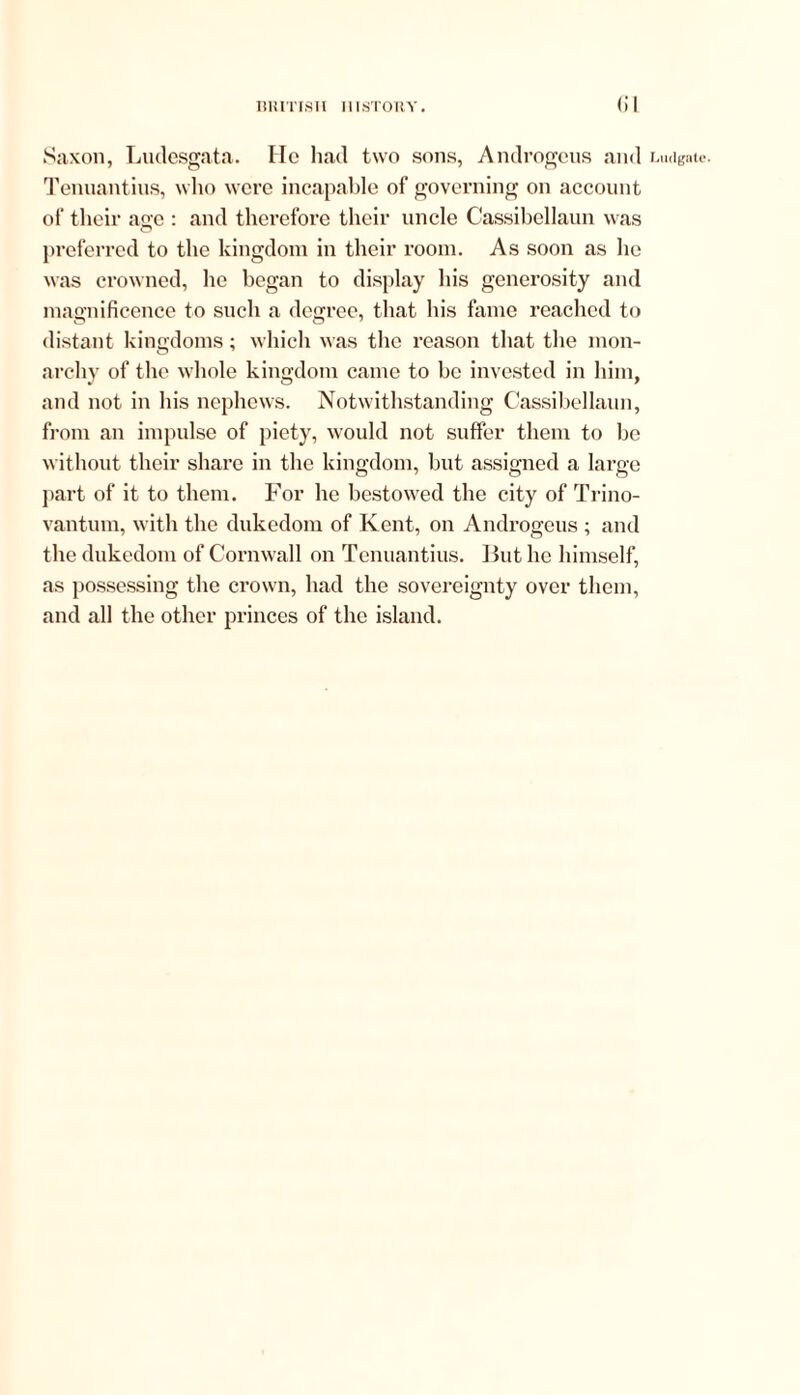 Saxon, Ludesgata. He had two sons, Androgens and Lmigate. Tenuantius, who were incapable of governing on account of their age : and therefore their uncle Cassibellaun was preferred to the kingdom in their room. As soon as he was crowned, he began to display his generosity and magnificence to such a degree, that his fame reached to distant kingdoms; which was the reason that the mon- archy of the whole kingdom came to be invested in him, and not in his nephews. Notwithstanding Cassibellaun, from an impulse of piety, would not suffer them to be without their share in the kingdom, but assigned a large part of it to them. For he bestowed the city of Trino- vantum, with the dukedom of Kent, on Androgcus ; and the dukedom of Cornwall on Tenuantius. But lie himself, as possessing the crown, had the sovereignty over them, and all the other princes of the island.