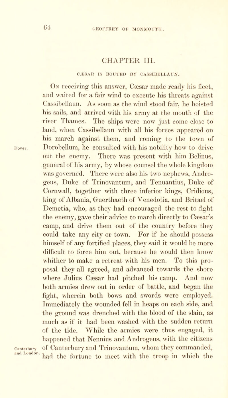 Dover. Canterbury and London. G4 CHAPTER III. CUES A R IS ROUTED RY CASSIBELLAUN. On receiving this answer, Caesar made ready his fleet, and waited for a fair wind to execute his threats against Cassibellaun. As soon as the wind stood fair, he hoisted his sails, and arrived with his army at the mouth of the river Thames. The ships were now just come close to land, when Cassibellaun with all his forces appeared on his march against them, and coming to the town of Dorobcllum, he consulted with his nobility how to drive out the enemy. There was present with him Belinus, general of his army, by whose counsel the whole kingdom was governed. There were also his two nephews, Andro- gens, Duke of Trinovantum, and Tenuantius, Duke of Cornwall, together with three inferior kings, Cridious, king of Albania, Guerthaeth of Venedotia, and Britael of Demetia, who, as they had encouraged the rest to fight the enemy, gave their advice to march directly to Caesar’s camp, and drive them out of the country before they could take any city or town. For if he should possess himself of any fortified places, they said it would be more difficult to force him out, because he would then know whither to make a retreat with his men. To this pro- posal they all agreed, and advanced towards the shore where Julius Caesar had pitched his camp. And now both armies drew out in order of battle, and began the fight, wherein both bows and swords were employed. Immediately the wounded fell in heaps on each side, and the ground was drenched with the blood of the slain, as much as if it had been washed with the sudden return of the tide. While the armies were thus engaged, it happened that Nennius and Androgens, with the citizens of Canterbury and Trinovantum, whom they commanded, had the fortune to meet with the troop in which the