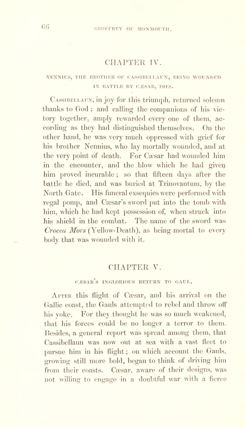 (!(! CHAPTER IV. NENNIUS, THE BROTHER 01’ CASSIRFLLAUN, RE]NO WOUNDED IN RATTLE BY CA5SAR, DIES. Casstbellaun, in joy for this triumph, returned solemn thanks to God ; and calling the companions of his vic- tory together, amply rewarded every one of them, ac- cording as they had distinguished themselves. On the other hand, he was very much oppressed with grief for his brother Nennius, who lay mortally wounded, and at the very point of death. For Caesar had wounded him in the encounter, and the blow which he had given him proved incurable ; so that fifteen days after the battle he died, and was buried at Trinovantum, by the North Gate. His funeral exsequies were performed with regal pomp, and Caesar’s sword put into the tomb with him, which he had kept possession of, when struck into his shield in the combat. The name of the sword was Crocea Mors (Yellow-Death), as being mortal to every body that was wounded with it. CHAPTER V. C.-ESAids INGLORIOUS RETURN TO GAUL. After this flight of Caesar, and his arrival on the Gallic coast, the Gauls attempted to rebel and throw off his yoke. For they thought he was so much weakened, that his forces could be no longer a terror to them. Resides, a general report was spread among them, that Cassibellaun was now out at sea with a vast fleet to pursue him in his flight; on which account the Gauls, growing still more bold, began to think of driving him from their coasts. Caesar, aware of their designs, was not willing to engage in a doubtful war with a fierce