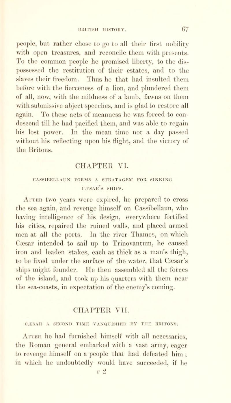 people, but rather chose to go to all their first nobility with open treasures, and reconcile them with presents. To the common people he promised liberty, to the dis- possessed the restitution of their estates, and to the slaves their freedom. Thus he that had insulted them before with the fierceness of a lion, and plundered them of all, now, with the mildness of a lamb, fawns on them with submissive abject speeches, and is glad to restore all again. To these acts of meanness lie was forced to con- descend till he had pacified them, and was able to regain his lost power. In the mean time not a day passed without his reflecting upon his flight, and the victory of the Britons. CHAPTER VI. CASSIBELLAUN FORMS A STRATA GEM FOR SINKING CvESAR’s SHIPS. After two years were expired, lie prepared to cross the sea again, and revenge himself on Cassibellaun, who having intelligence of his design, everywhere fortified his cities, repaired the ruined walls, and placed armed men at all the ports. In the river Thames, on which Caesar intended to sail up to Trinovantum, he caused iron and leaden stakes, each as thick as a man’s thigh, to be fixed under the surface of the water, that Caesar’s ships might founder. He then assembled all the forces of the island, and took up his quarters with them near the sea-coasts, in expectation of the enemy’s coming. CHAPTER VII. C.ESAR A SECOND TIME VANQUISHED BY THE BRITONS. After he had furnished himself with all necessaries, the Roman general embarked with a vast army, eager to revenge himself on a people that had defeated him ; in which he undoubtedly would have succeeded, if he