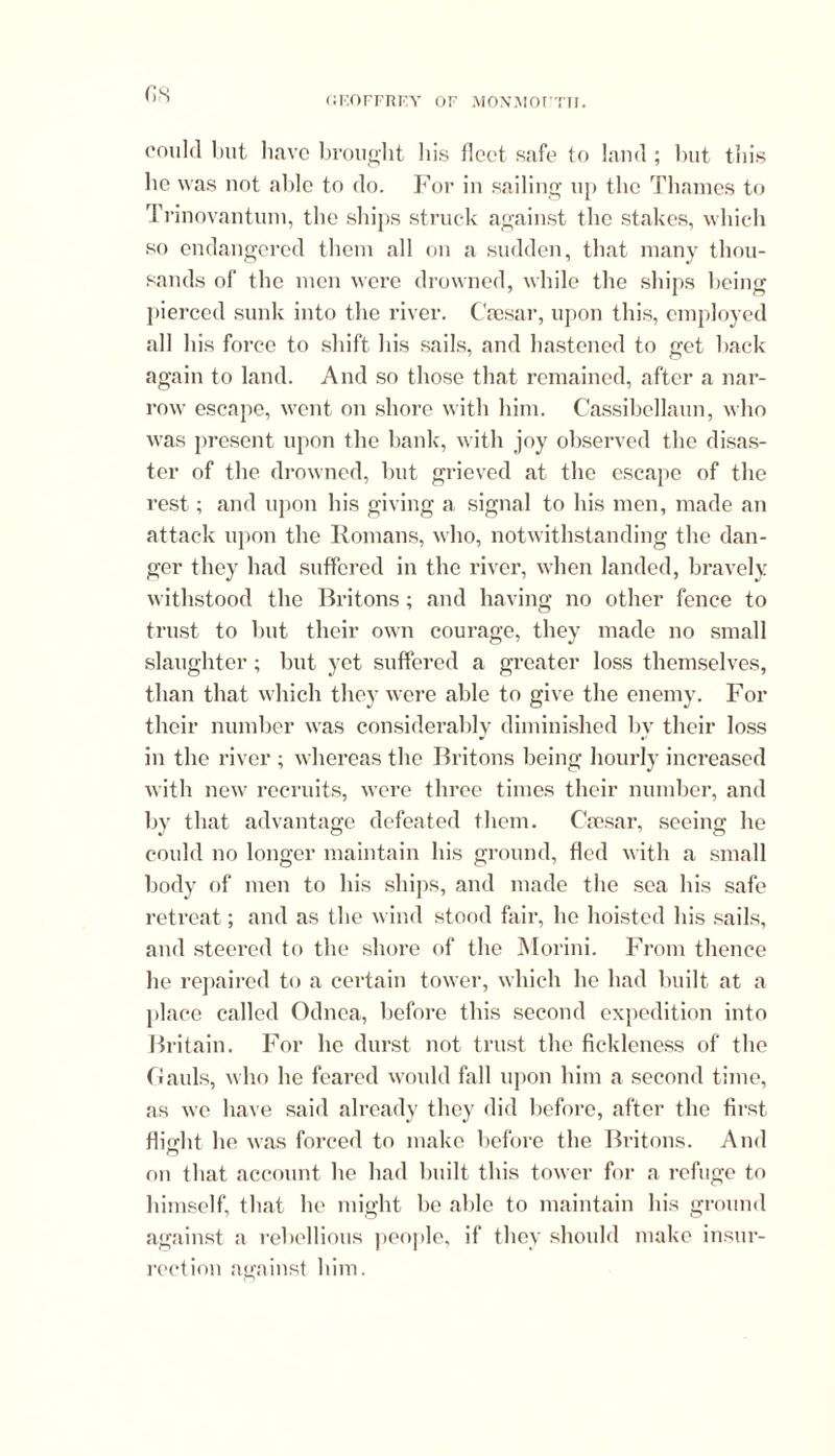 (is could but have brought his fleet safe to land ; but this lie was not able to do. For in sailing up the Thames to Trinovantum, the ships struck against the stakes, which so endangered them all on a sudden, that many thou- sands of the men were drowned, while the ships being pierced sunk into the river. Caesar, upon this, employed all his force to shift his sails, and hastened to get back again to land. And so those that remained, after a nar- row escape, went on shore with him. Cassibellaun, who was present upon the bank, with joy observed the disas- ter of the drowned, but grieved at the escape of the rest ; and upon his giving a signal to his men, made an attack upon the Romans, who, notwithstanding the dan- ger they had suffered in the river, when landed, bravely withstood the Britons; and having no other fence to trust to but their own courage, they made no small slaughter; but yet suffered a greater loss themselves, than that which they were able to give the enemy. For their number was considerably diminished by their loss in the river ; whereas the Britons being hourly increased with new recruits, were three times their number, and by that advantage defeated them. Caesar, seeing he could no longer maintain his ground, fled with a small body of men to his ships, and made the sea his safe retreat; and as the wind stood fail’, he hoisted his sails, and steered to the shore of the Morini. From thence he repaired to a certain tower, which he had built at a place called Odnea, before this second expedition into Britain. For he durst not trust the fickleness of the Gauls, who he feared would kill upon him a second time, as we have said already they did before, after the first flight he was forced to make before the Britons. And on that account he had built this tower for a refuge to himself, that he might be able to maintain his ground against a rebellious people, if they should make insur- rection against him.