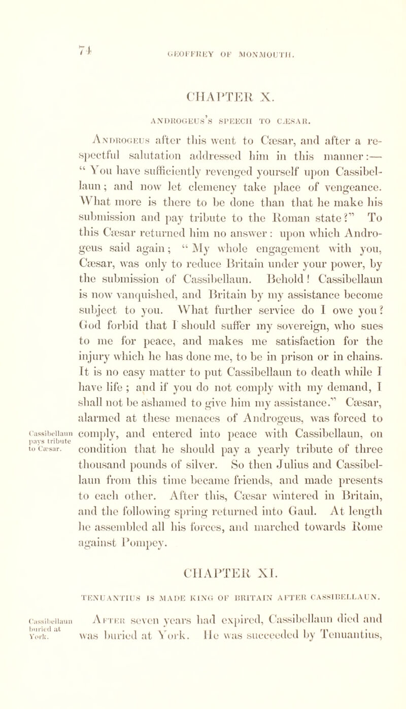 7 1 GKOFFiiFY OF MONMOUTH. Cassibellaun pays tribute to Ca'sar. Cassibellaun buried at York. CHAPTER X. ANDIlOGEUs’s SPEECH TO C-ESA R. Anorogeus after this went to Caesar, and after a re- spectful salutation addressed him in this manner:— “ You have sufficiently revenged yourself upon Cassibel- laun; and now let clemency take place of vengeance. W hat more is there to be done than that he make his submission and pay tribute to the Roman state?” To this Caesar returned him no answer: upon which Andro- gcus said again; “ My whole engagement with you, Caesar, was only to reduce Britain under your power, by the submission of Cassibellaun. Behold ! Cassibellaun is now vanquished, and Britain by my assistance become subject to you. What further service do 1 owe you? God forbid that I should suffer my sovereign, who sues to me for peace, and makes me satisfaction for the injury which he has done me, to be in prison or in chains. It is no easy matter to put Cassibellaun to death while I have life ; and if you do not comply with my demand, T shall not be ashamed to give him my assistance.” Caesar, alarmed at these menaces of Androgeus, was forced to comply, and entered into peace with Cassibellaun, on condition that he should pay a yearly tribute of three thousand pounds of silver. So then Julius and Cassibel- laun from this time became friends, and made presents to each other. After this, Cmsar wintered in Britain, and the following spring returned into Gaul. At length he assembled all his forces, and marched towards Rome against Pompcy. CHAPTER XI. TENUANTIUS IS .MADE KING OF BRITAIN AFTER CASSIREI.LAUN. After seven years had expired, Cassibellaun died and was buried at York, lie was succeeded by Tenuantius,