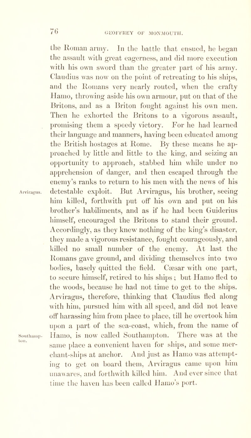 Southamp- ton. 76 GliOFt'HEY OF MONMOUTII. the Roman army. In the battle that ensued, he began the assault with great eagerness, and did more execution with his own sword than the greater part of his army. Claudius was now on the point of retreating to his ships, and the Romans very nearly routed, when the crafty Hamo, throwing aside his own armour, put on that of the Britons, and as a Briton fought against his own men. Then lie exhorted the Britons to a vigorous assault, promising them a speedy victory. For lie had learned their language and manners, having been educated among the British hostages at Rome. By these means he ap- proached by little and little to the king, and seizing an opportunity to approach, stabbed him while under no apprehension of danger, and then escaped through the enemy’s ranks to return to his men with the news of his him killed, forthwith put off his own and put on his brother’s habiliments, and as if he had been Guiderius himself, encouraged the Britons to stand their ground. Accordingly, as they knew nothing of the king’s disaster, they made a vigorous resistance, fought courageously, and killed no small number of the enemy. At last the Romans gave ground, and dividing themselves into two bodies, basely quitted the field. Caesar with one part, to secure himself, retired to his ships; but Hamo fled to the woods, because he had not time to get to the ships. Arviragus, therefore, thinking that Claudius fled along with him, pursued him with all speed, and did not leave off harassing him from place to place, till he overtook him upon a part of the sea-coast, which, from the name of Hamo, is now called Southampton. There was at the same place a convenient haven for ships, and some mer- chant-ships at anchor. And just as Hamo was attempt- ing to get on board them, Arviragus came upon him unawares, and forthwith killed him. And ever since that time tlie haven has been called Ilamo’s port.