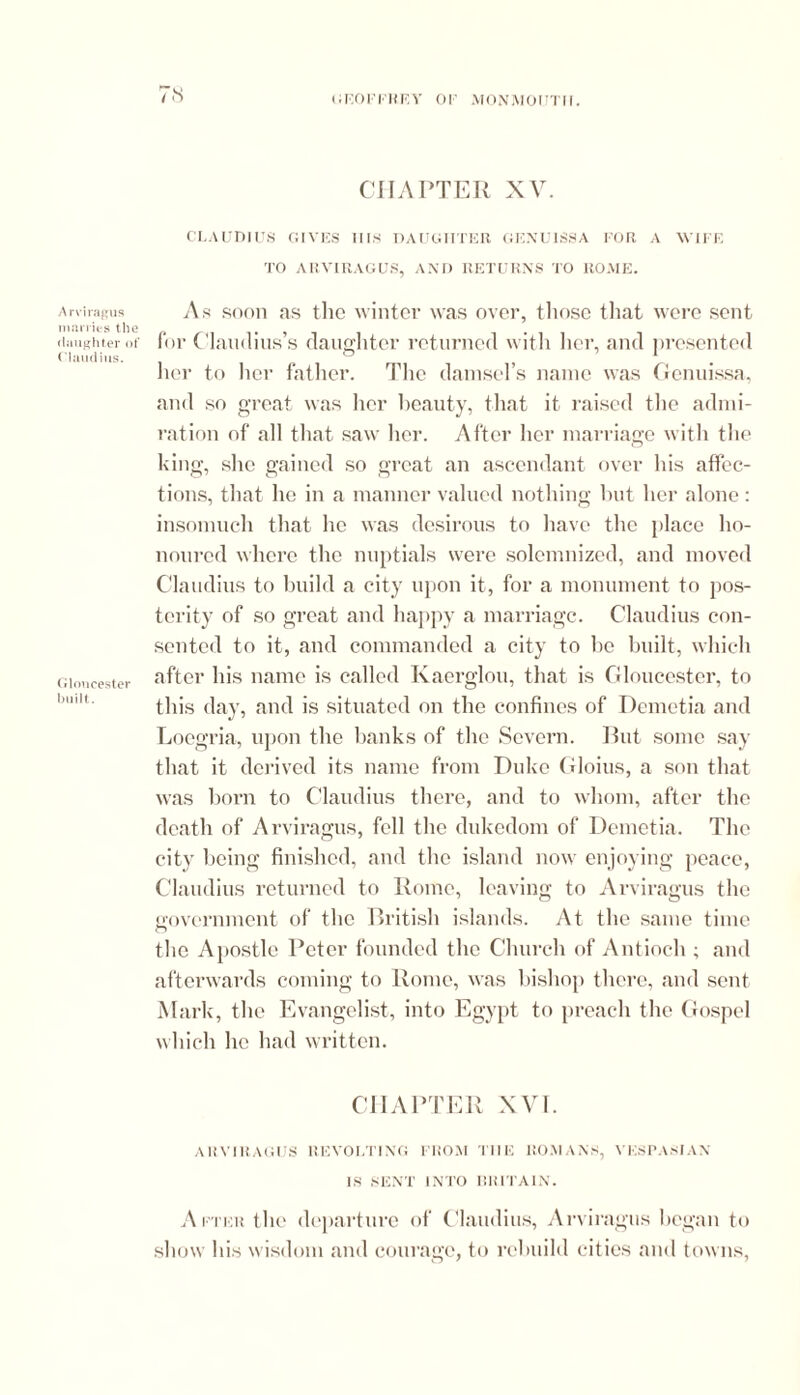 marries the daughter of Claudius. Gloucester built. 7s geoffrey or monmoutm. CHAPTER XV. CLAUDIUS GIVES Ills DAUGHTER. GENUISSA FOR A WIFE TO ARVIRAGUS, AND RETURNS TO ROME. for Claudius’s daughter returned with her, and presented her to her father. The damsel’s name was Genuissa, and so great was her beauty, that it. raised the admi- ration of all that saw her. After her marriage with the king, she gained so great an ascendant over his affec- tions, that he in a manner valued nothing but her alone: insomuch that he was desirous to have the place ho- noured where the nuptials were solemnized, and moved Claudius to build a city upon it, for a monument to pos- terity of so great and happy a marriage. Claudius con- sented to it, and commanded a city to be built, which after his name is called Kaerglou, that is Gloucester, to this day, and is situated on the confines of Demetia and Loegria, upon the banks of the Severn. But some say that it derived its name from Duke Gloius, a son that was born to Claudius there, and to whom, after the death of Arviragus, fell the dukedom of Demetia. The city being finished, and the island now enjoying peace, Claudius returned to Rome, leaving to Arviragus the government of the British islands. At the same time O the Apostle Peter founded the Church of Antioch ; and afterwards coming to Rome, was bishop there, and sent Mark, the Evangelist, into Egypt to preach the Gospel which he had written. CHAPTER XVI. ARVIRAGUS REVOLTING FROM THE ROMANS, VESPASIAN IS SENT INTO BRITAIN. After the departure of Claudius, Arviragus began to show his wisdom and courage, to rebuild cities ami towns,