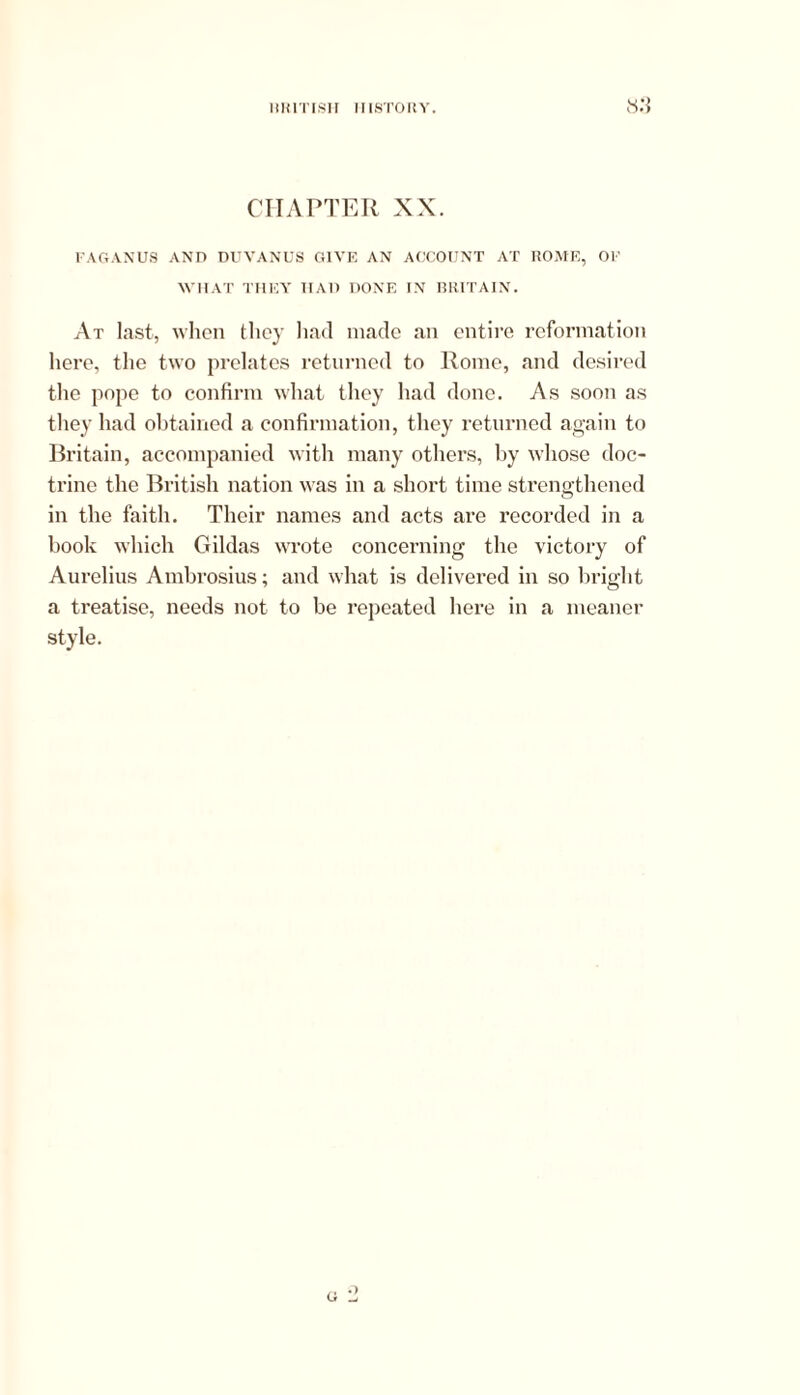 CHAPTER XX. FAGANUS AND DUVANUS GIVE AN ACCOUNT AT ROME, OF WHAT THEY IIAD DONE IN BRITAIN. At last, when they had made an entire reformation here, the two prelates returned to Rome, and desired the pope to confirm what they had done. As soon as they had obtained a confirmation, they returned again to Britain, accompanied with many others, by whose doc- trine the British nation was in a short time strengthened in the faith. Their names and acts are recorded in a book which Gildas wrote concerning the victory of Aurelius Ambrosius; and what is delivered in so bright a treatise, needs not to be repeated here in a meaner style. u