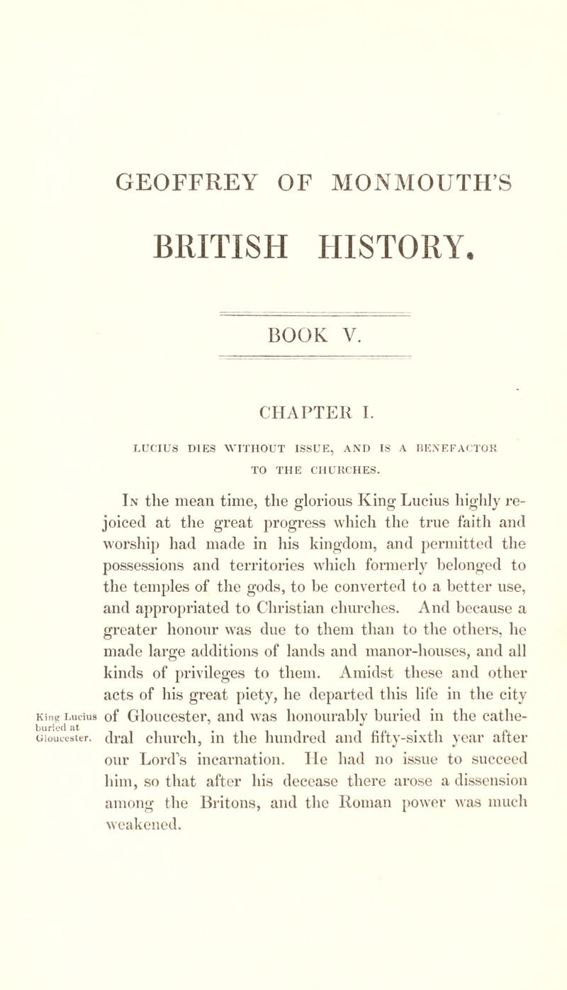 King Lucius buried at Gloucester. BRITISH HISTORY. BOOK V. CHAPTER I. LUCIUS DIES WITHOUT ISSUE, AND IS A BENEFACTOR TO THE CHURCHES. In the mean time, the glorious King Lucius highly re- joiced at the great progress which the true faith and worship had made in his kingdom, and permitted the possessions and territories which formerly belonged to the temples of the gods, to be converted to a better use, and appropriated to Christian churches. And because a greater honour was due to them than to the others, he made large additions of lands and manor-houses, and all kinds of privileges to them. Amidst these and other acts of his great piety, he departed this life in the city of Gloucester, and was honourably buried in the cathe- dral church, in the hundred and fifty-sixth year after our Lord’s incarnation. He had no issue to succeed him, so that after his decease there arose a dissension among the Britons, and the Roman power was much weakened.