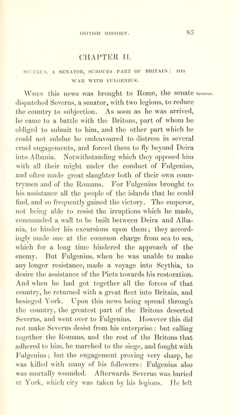 CHAPTER II. SEVEKCS, A SENATOR, SUBDUES PART OF BRITAIN : HIS WAR WITH FULGENIUS. When this news was brought to Rome, the senate dispatched Severus, a senator, with two legions, to reduce the country to subjection. As soon as he was arrived, he came to a battle with the Britons, part of whom he obliged to submit to him, and the other part which he could not subdue he endeavoured to distress in several cruel engagements, arid forced them to fly beyond Deira into Albania. Notwithstanding which they opposed him with all their might under the conduct of Fulgenius, and often made great slaughter both of their own coun- trymen and of the Romans. For Fulgenius brought to his assistance all the people of the islands that he could find, and so frequently gained the victory. The emperor, not being able to resist the irruptions which he made, commanded a wall to be built between Deira and Alba- nia, to hinder his excursions upon them; they accord- inglv made one at the common charge from sea to sea, which for a long time hindered the approach of the enemy. But Fulgenius, when he was unable to make any longer resistance, made a voyage into Scythia, to desire the assistance of the Piets towards his restoration. And when he had got together all the forces of that country, he returned with a great fleet into Britain, and besieged York. Upon this news being spread through the country, the greatest part of the Britons deserted Severus, and went over to Fulgenius. However this did not make Severus desist from his enterprise: but calling together the Romans, and the rest of the Britons that adhered to him, he marched to the siege, and fought with Fulgenius; but the engagement proving very sharp, he was killed with many of his followers: Fulgenius also was mortally wounded. Afterwards Severus was buried at York, which city was taken by his legions, lie left Severus.