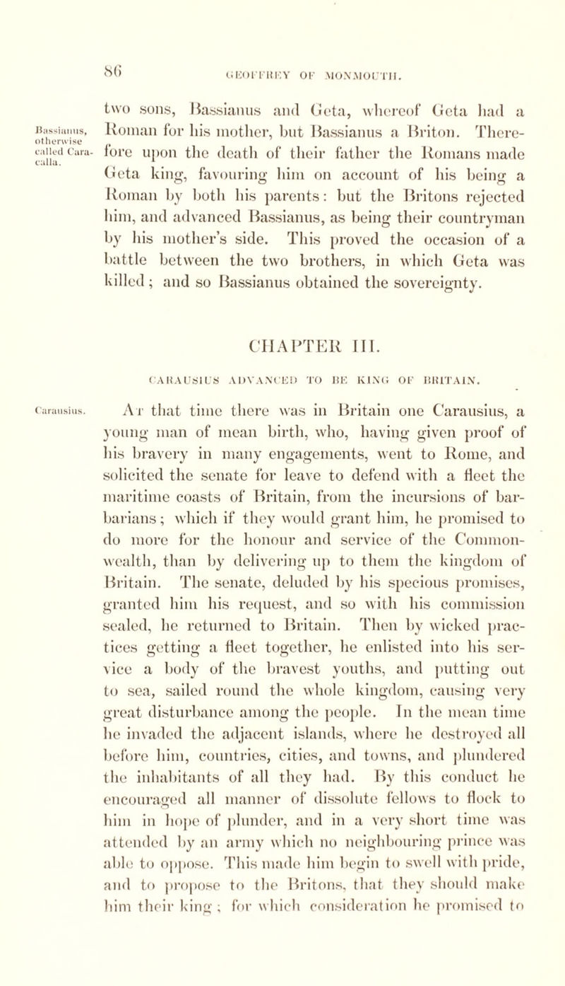 Bassianus, otherwise called Cara- calla. Carausius. 86 two sons, Bassianus and Geta, whereof Geta had a Roman for his mother, but Bassianus a Briton. There- fore upon tlic death of their father the Romans made Geta king, favouring him on account of his being a Roman by both his parents: but the Britons rejected him, and advanced Bassianus, as being their countryman by his mother’s side. This proved the occasion of a battle between the two brothers, in which Geta was killed; and so Bassianus obtained the sovereignty. CHAPTER III. CARAUSIUS ADVANCED TO BE KING OF BRITAIN. At that time there was in Britain one Carausius, a young man of mean birth, who, having given proof of his bravery in many engagements, went to Rome, and solicited the senate for leave to defend with a fleet the maritime coasts of Britain, from the incursions of bar- barians ; which if they would grant him, he promised to do more for the honour and service of the Common- wealth, than by delivering up to them the kingdom of Britain. The senate, deluded by his specious promises, granted him his request, and so with his commission sealed, he returned to Britain. Then by wicked prac- tices getting a fleet together, he enlisted into his ser- vice a body of the bravest youths, and putting out to sea, sailed round the whole kingdom, causing very great disturbance among the people. In the mean time lie invaded the adjacent islands, where he destroyed all before him, countries, cities, and towns, and plundered the inhabitants of all they had. By this conduct he encouraged all manner of dissolute fellows to flock to him in hope of plunder, and in a very short time was attended by an army which no neighbouring prince was able to oppose. This made him begin to swell with pride, and to propose to the Britons, that they should make him their king ; for which consideration he promised to