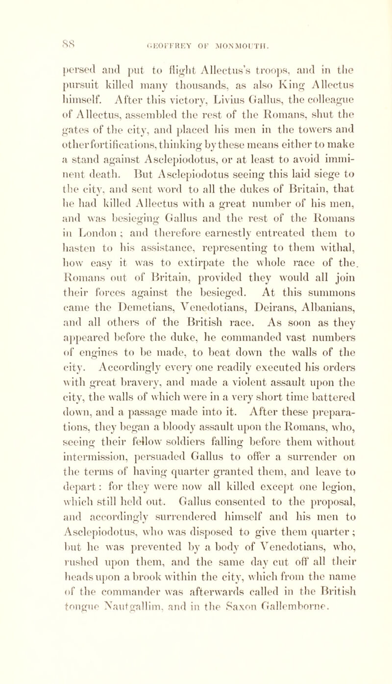 i.KOl'FHKY OP MONMOUTH. pursed and put to flight Allectus’s troops, and in the pursuit killed many thousands, as also King Allectus himself. After this victory, Livius Gallus, the colleague of Allectus, assembled the rest of the Romans, shut the gates of the city, and placed his men in the towers and other fortifications, thinking by these means either to make a stand against Asclepiodotus, or at least to avoid immi- nent death. But Asclepiodotus seeing this laid siege to the city, and sent word to all the dukes of Britain, that he had killed Allectus with a great number of his men, and was besieging Gallus and the rest of the Romans in London ; and therefore earnestly entreated them to hasten to his assistance, representing to them withal, how easy it was to extirpate the whole race of the. Romans out of Britain, provided they would all join their forces against the besieged. At this summons came the Demetians, Venedotians, Deirans, Albanians, and all others of the British race. As soon as they appeared before the duke, he commanded vast numbers of engines to be made, to beat down the walls of the city. Accordingly every one readily executed his orders w ith great bravery, and made a violent assault upon the city, the walls of which were in a very short time battered down, and a passage made into it. After these prepara- tions, they began a bloody assault upon the Romans, who, seeing their fellow soldiers falling before them without intermission, persuaded Gallus to offer a surrender on the terms of having cpiarter granted them, and leave to depart: for they were now all killed except one legion, which still held out. Gallus consented to the proposal, and accordingly surrendered himself and his men to Asclepiodotus, who was disposed to give them quarter; but he was prevented by a body of Venedotians, who, rushed upon them, and the same day cut oft’ all their beads upon a brook within the city, which from the name of the commander was afterwards called in the British tongue Nautgallim, and in the Saxon Gallcmhorne.