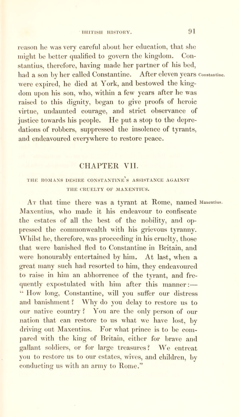 reason he was very careful about her education, that she might be better qualified to govern the kingdom. Con- stantius, therefore, having made her partner of his bed, had a son by her called Constantine. After eleven years Constantine, were expired, he died at York, and bestowed the king- dom upon his son, who, within a few years after he was raised to this dignity, began to give proofs of heroic virtue, undaunted courage, and strict observance of justice towards his people. He put a stop to the depre- dations of robbers, suppressed the insolence of tyrants, and endeavoured everywhere to restore peace. CHAPTER VII. THE ROMANS DESIRE CONST ANTIN'Cs ASSISTANCE AGAINST THE CRUELTY OF MAXENTIUS. At that time there was a tyrant at Rome, named Maxentius. Maxentius, who made it his endeavour to confiscate the estates of all the best of the nobility, and op- pressed the commonwealth with his grievous tyranny. Whilst he, therefore, was proceeding in his cruelty, those that were banished fled to Constantine in Britain, and were honourably entertained by him. At last, when a great many such had resorted to him, they endeavoured to raise in him an abhorrence of the tyrant, and fre- quently expostulated with him after this manner:— “ How long, Constantine, will you suffer our distress and banishment ? Why do you delay to restore us to our native country? You are the only person of our nation that can restore to us what we have lost, by driving out Maxentius. For what prince is to be com- pared with the king of Britain, either for brave and gallant soldiers, or for large treasures? We entreat you to restore us to our estates, wives, and children, by conducting us with an army to Rome.”