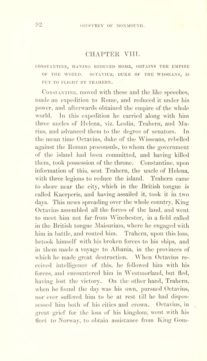 CHAPTER VIII. CONSTANTINE, HAVING REDUCED ROME, OBTAINS THE EMPIRE OF THE WORLD. OCTAVIUS, DUKE OF THE WISSEANS, IS PUT TO FLIGHT BY TRAHERN. Constantine, moved with these and the like speeches, made an expedition to Rome, and reduced it under his power, and afterwards obtained the empire of the whole world. In this expedition he carried along with him three uncles of Helena, viz. Leolin, Trahern, and Ma- rius, and advanced them to the degree of senators. In the mean time Octavius, duke of the Wisseans, rebelled against the Roman proconsuls, to whom the government of the island had been committed, and having killed them, took possession of the throne. Constantine, upon information of this, sent Trahern, the uncle of Helena, with three legions to reduce the island. Trahern came to shore near the city, which in the British tongue is called Kaerperis, and having assailed it, took it in two •lays. This news spreading over the whole country, King Octavius assembled all the forces of the land, and went to meet him not far from Winchester, in a field called in the British tongue Maisuriam, where he engaged with him in battle, and routed him. Trahern, upon this loss, betook himself with his broken forces to his ships, and in them made a voyage to Albania, in the provinces of which ho made great destruction. When Octavius re- ceived intelligence of this, he followed him with his forces, and encountered him in Westmorland, but Hed, having lost the victory. On the other hand, Trahern, when he found the day was his own, pursued Octavius, nor ever suffered him to be at rest till he had dispos- sessed him both of his cities and crown. Octavius, in great grief for the loss of his kingdom, went with his fleet to Norway, to obtain assistance from King Gom-