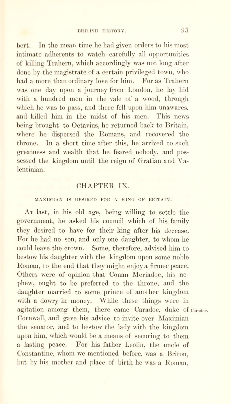 <)3 bevt. In the mean time lie had given orders to his most intimate adherents to watch carefully all opportunities of killing Trahern, which accordingly was not long after done by the magistrate of a certain privileged town, who had a more than ordinary love for him. For as Trahern was one day upon a journey from London, he lay hid with a hundred men in the vale of a wood, through which he was to pass, and there fell upon him unawares, and killed him in the midst of his men. This news being brought to Octavius, he returned back to Britain, where he dispersed the Romans, and recovered the throne. In a short time after this, he arrived to such greatness and wealth that he feared nobody, and pos- sessed the kingdom until the reign of Gratian and Va- lentinian. CHAPTER IX. MAXIMIAN IS DESIRED FOR A KING OF BRITAIN. At last, in his old age, being willing to settle the government, he asked his council which of his family they desired to have for their king after his decease. For he had no son, and only one daughter, to whom he could leave the crown. Some, therefore, advised him to bestow his daughter with the kingdom upon some noble Roman, to the end that they might enjoy a firmer peace. Others were of opinion that Conan Meriadoc, his ne- phew, ought to be preferred to the throne, and the daughter married to some prince of another kingdom with a dowry in money. While these things were in agitation among them, there came Caradoc, duke of Caradoc. Cornwall, and gave his advice to invite over Maximian the senator, and to bestow the lady with the kingdom upon him, which would be a means of securing to them a lasting peace. For his father Leolin, the uncle of Constantine, whom we mentioned before, was a Briton, but by his mother and place of birth he was a Roman,
