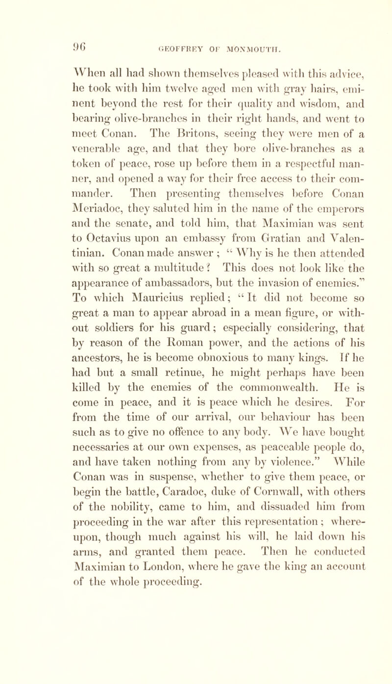 When all had shown themselves pleased with this advice, lie took with him twelve aged men with gray hairs, emi- nent beyond the rest for their quality and wisdom, and bearing olive-branches in their right hands, and went to meet Conan. The Britons, seeing they were men of a venerable age, and that they bore olive-branches as a token of peace, rose up before them in a respectful man- ner, and opened a way for their free access to their com- mander. Then presenting themselves before Conan Meriadoc, they saluted him in the name of the emperors and the senate, and told him, that Maximian was sent to Octavius upon an embassy from Gratian and Valen- tinian. Conan made answer ; “ Why is lie then attended with so great a multitude l This does not look like the appearance of ambassadors, but the invasion of enemies.” To which Mauricius replied; “ It did not become so great a man to appear abroad in a mean figure, or with- out soldiers for his guard; especially considering, that by reason of the Roman power, and the actions of his ancestors, he is become obnoxious to many kings. If he had but a small retinue, he might perhaps have been killed by the enemies of the commonwealth. He is come in peace, and it is peace which he desires. For from the time of our arrival, our behaviour has been such as to give no offence to any body. We have bought necessaries at our own expenses, as peaceable people do, and have taken nothing from any by violence.” While Conan was in suspense, whether to give them peace, or begin the battle, Caradoc, duke of Cornwall, with others of the nobility, came to him, and dissuaded him from proceeding in the war after this representation ; where- upon, though much against his will, he laid down his arms, and granted them peace. Then he conducted Maximian to London, where he gave the king an account of the whole proceeding.