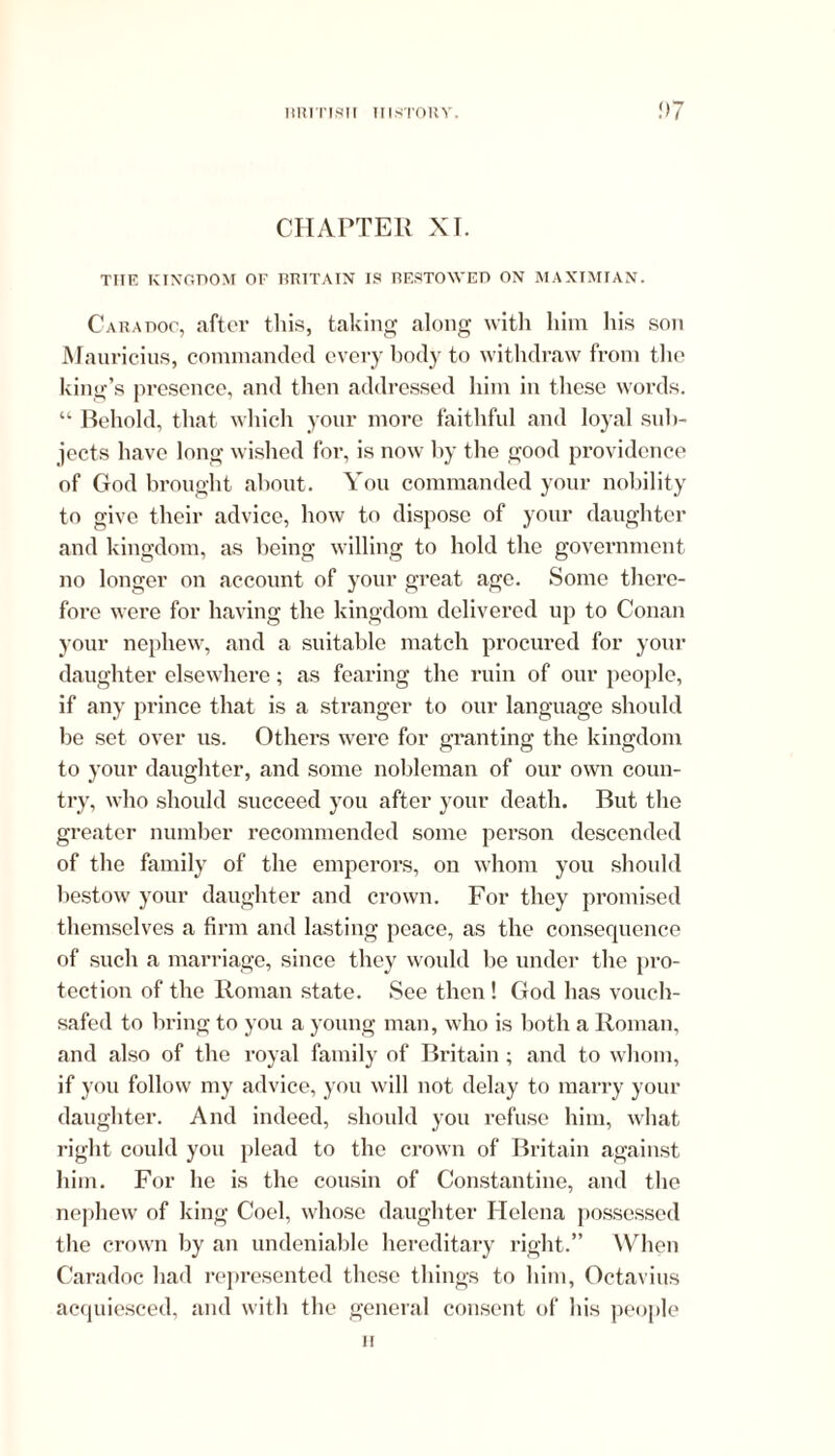 CHAPTER XI. THE KINGDOM OF BRITAIN IS BESTOWED ON MAXIMIAN. Caradoc, after this, taking along with him his son Mauricius, commanded every body to withdraw from the king’s presence, and then addressed him in these words. “ Behold, that which your more faithful and loyal sub- jects have long wished for, is now by the good providence of God brought about. You commanded your nobility to give their advice, how to dispose of your daughter and kingdom, as being willing to hold the government no longer on account of your great age. Some there- fore were for having the kingdom delivered up to Conan your nephew, and a suitable match procured for your daughter elsewhere; as fearing the ruin of our people, if any prince that is a stranger to our language should be set over us. Others were for granting the kingdom to your daughter, and some nobleman of our own coun- try, who should succeed you after your death. But the greater number recommended some person descended of the family of the emperors, on whom you should bestow your daughter and crown. For they promised themselves a firm and lasting peace, as the consequence of such a marriage, since they would be under the pro- tection of the Roman state. See then! God has vouch- safed to bring to you a young man, who is both a Roman, and also of the royal family of Britain; and to whom, if you follow my advice, you will not delay to marry your daughter. And indeed, should you refuse him, what right could you plead to the crown of Britain against him. For he is the cousin of Constantine, and the nephew of king Coel, whose daughter Helena possessed the crown by an undeniable hereditary right.” When Caradoc had represented these things to him, Octavius acquiesced, and with the general consent of his people ii