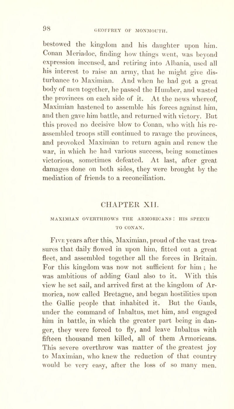 GEOFFREY OF MONMOUTH. bestowed the kingdom and his daughter upon him. Conan Meriadoc, finding how things went, was beyond expression incensed, and retiring into Albania, used all his interest to raise an army, that he might give dis- turbance to Maximian. And when he had got a great body of men together, he passed the Humber, and wasted the provinces on each side of it. At the news whereof, Maximian hastened to assemble his forces against him, and then gave him battle, and returned with victory. But this proved no decisive blow to Conan, who with his re- assembled troops still continued to ravage the provinces, and provoked Maximian to return again and renew the war, in which he had various success, being sometimes victorious, sometimes defeated. At last, after great damages done on both sides, they were brought by the mediation of friends to a reconciliation. CHAPTER XII. MAXIMIAN OVERTHROWS TIIE ARMORICANS .' HIS SPEECH TO CONAN. Five years after this, Maximian, proud of the vast trea- sures that daily flowed in upon him, fitted out a great fleet, and assembled together all the forces in Britain. For this kingdom was now not sufficient for him ; he was ambitious of adding Gaul also to it. With this view he set sail, and arrived first at the kingdom of Ar- morica, now called Bretagne, and began hostilities upon the Gallic people that inhabited it. But the Gauls, under the command of Inbaltus, met him, and engaged him in battle, in which the greater part being in dan- ger, they were forced to fly, and leave Inbaltus with fifteen thousand men killed, all of them Armorieans. This severe overthrow was matter of the greatest joy to Maximian, who knew the reduction of that country would be very easy, after the loss of so many men.