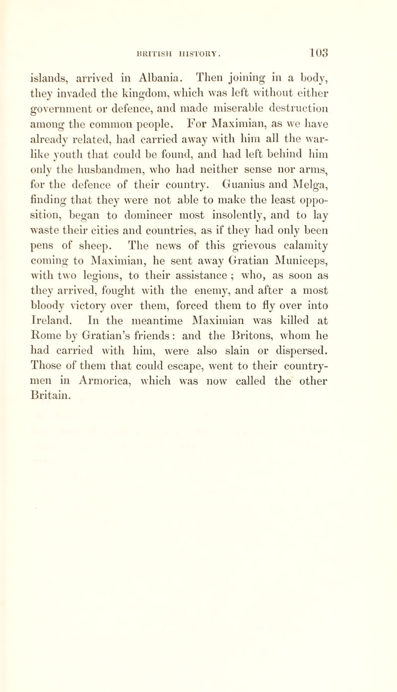 islands, arrived in Albania. Then joining in a body, they invaded the kingdom, which was left without either government or defence, and made miserable destruction among the common people. For Maximum, as we have already related, had carried away with him all the war- like youth that could be found, and had left behind him only the husbandmen, who had neither sense nor arms, for the defence of their country. Guanius and Melga, finding that they were not able to make the least oppo- sition, began to domineer most insolently, and to lay waste their cities and countries, as if they had only been pens of sheep. The news of this grievous calamity coming to Maximian, he sent away Gratian Municeps, with two legions, to their assistance ; who, as soon as they arrived, fought with the enemy, and after a most bloody victory over them, forced them to fly over into Ireland. In the meantime Maximian was killed at Rome by Gratian’s friends: and the Britons, whom he had carried with him, were also slain or dispersed. Those of them that could escape, went to their country- men in Armorica, which was now called the other Britain.