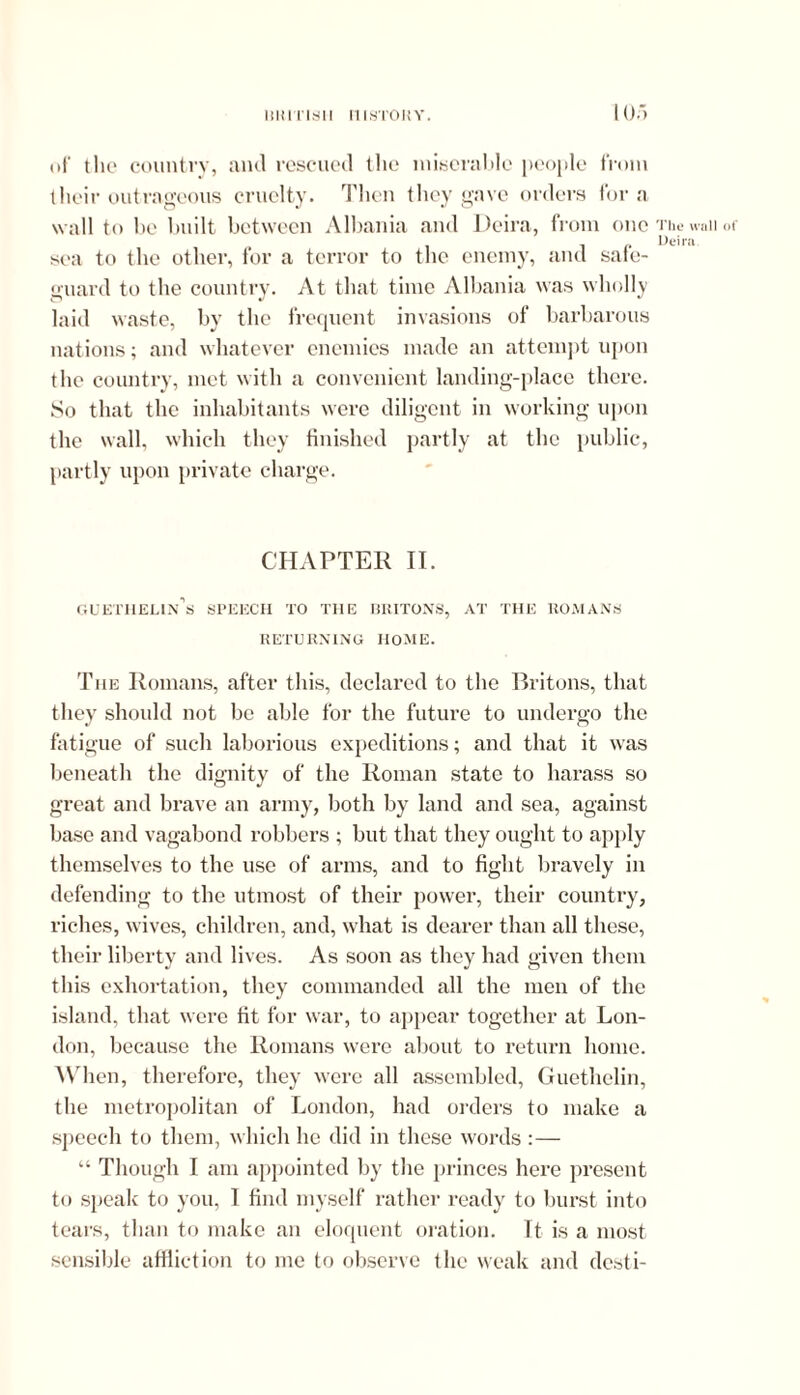 of the country, and rescued the miserable people from their outrageous cruelty. Then they gave orders fora w all to be built between Albania and Deira, from one The wall or , ,, Deira. sea to the other, for a terror to the enemy, and sale- guard to the country. At that time Albania was wholly laid waste, by the frequent invasions of barbarous nations; and whatever enemies made an attempt upon the country, met with a convenient landing-place there. So that the inhabitants were diligent in working upon the wall, which they finished partly at the public, partly upon private charge. CHAPTER II. guethelin’s speech to the rritons, at the romans RETURNING HOME. The Romans, after this, declared to the Britons, that they should not be able for the future to undergo the fatigue of such laborious expeditions; and that it was beneath the dignity of the Roman state to harass so great and brave an army, both by land and sea, against base and vagabond robbers ; but that they ought to apply themselves to the use of arms, and to fight bravely in defending to the utmost of their power, their country, riches, wives, children, and, what is dearer than all these, their liberty and lives. As soon as they had given them this exhortation, they commanded all the men of the island, that were fit for war, to appear together at Lon- don, because the Romans were about to return home. When, therefore, they were all assembled, Guethelin, the metropolitan of London, had orders to make a speech to them, which he did in these words : — “ Though I am appointed by the princes here present to speak to you, I find myself rather ready to burst into tears, than to make an eloquent oration. It is a most sensible affliction to me to observe the weak and desti-