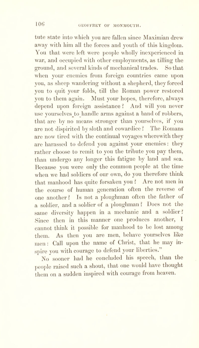 tute state into which you are fallen since Maximian drew away with him all the forces and youth of this kingdom. You that were left were people wholly inexperienced in war, and occupied with other employments, as tilling the ground, and several kinds of mechanical trades. So that when your enemies from foreign countries came upon you, as sheep wandering without a shepherd, they forced you to quit your folds, till the Homan power restored you to them again. Must your hopes, therefore, always depend upon foreign assistance ? And will you never use yourselves^to handle arms against a band of robbers, that are by no means stronger than yourselves, if you are not dispirited by sloth and cowardice ? The Romans are now tired with the continual voyages wherewith they are harassed to defend you against your enemies: they rather choose to remit to you the tribute you pay them, than undergo any longer this fatigue by land and sea. Because you were only the common people at the time when we had soldiers of our own, do you therefore think that manhood has quite forsaken you ? Are not men in the course of human generation often the reverse of one another? Is not a ploughman often the father of a soldier, and a soldier of a ploughman ? Does not the same diversity happen in a mechanic and a soldier ? Since then in this manner one produces another, I cannot think it possible for manhood to be lost among them. As then you are men, behave yourselves like men: Call upon the name of Christ, that he may in- spire you with courage to defend your liberties.1 No sooner had he concluded his speech, than the people raised such a shout, that one would have thought them on a sudden inspired with courage from heaven.