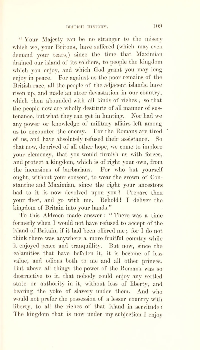 10!) “ Your Majesty can be no stranger to the misery which we, your Britons, have suffered (which may even demand your tears,) since the time that Maximian drained our island of its soldiers, to people the kingdom which you enjoy, and which God grant you may long enjoy in peace. For against ns the poor remains of the British race, all the people of the adjacent islands, have risen up, and made an utter devastation in our country, which then abounded with all kinds of riches ; so that the people now are wholly destitute of all manner of sus- tenance, but what they can get in hunting. Nor had we any power or knowledge of military affairs left among us to encounter the enemy. For the Romans are tired of us, and have absolutely refused their assistance. So that now, deprived of all other hope, we come to implore your clemency, that you would furnish us with forces, and protect a kingdom, which is of right your own, from the incursions of barbarians. For who but yourself ought, without your consent, to wear the crown of Con- stantine and Maximian, since the right your ancestors had to it is now' devolved upon you ? Prepare then your fleet, and go with me. Behold! I deliver the kingdom of Britain into your hands.” To this Aldroen made answer : “ There was a time formerly when T would not have refused to accept of the island of Britain, if it had been offered me; for I do not think there was anywhere a more fruitful country while it enjoyed peace and tranquillity. But now, since the calamities that have befallen it, it is become of less value, and odious both to me and all other princes. But above all things the power of the Romans was so destructive to it, that nobody could enjoy any settled state or authority in it, without loss of liberty, and bearing the yoke of slavery under them. And who would not prefer the possession of a lesser country with liberty, to all the riches of that island in servitude ?