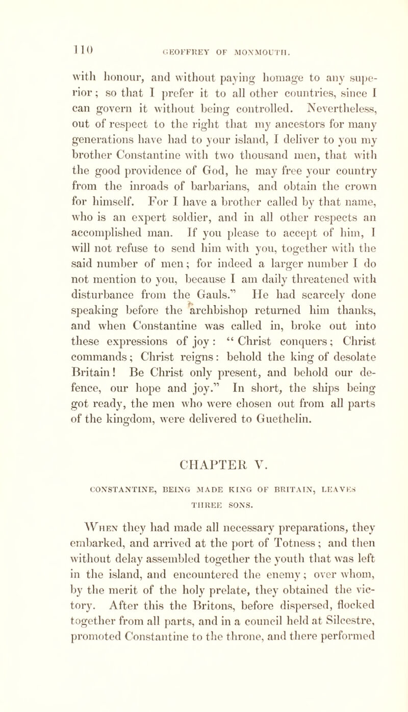 0 with honour, and without paying homage to any supe- rior ; so that I prefer it to all other countries, since I can govern it without being controlled. Nevertheless, out of respect to the right that my ancestors for many generations have had to your island, I deliver to you my brother Constantine with two thousand men, that with the good providence of Cfod, he may free your country from the inroads of barbarians, and obtain the crown for himself. For I have a brother called by that name, who is an expert soldier, and in all other respects an accomplished man. If you please to accept of him, I will not refuse to send him with you, together with the said number of men; for indeed a larger number I do not mention to you, because I am daily threatened with disturbance from the Gauls.” He had scarcely done speaking before the archbishop returned him thanks, and when Constantine was called in, broke out into these expressions of joy: “Christ conquers; Christ commands; Christ reigns: behold the king of desolate Britain! Be Christ only present, and behold our de- fence, our hope and joy.” In short, the ships being got ready, the men who were chosen out from all parts of the kingdom, were delivered to Guethelin. CHAPTER V. CONSTANTINE, BEING MADE KING OF BRITAIN, LEAVES THREE SONS. AVuen they had made all necessary preparations, they embarked, and arrived at the port of Totness; and then without delay assembled together the youth that was left in the island, and encountered the enemy; over whom, by the merit of the holy prelate, they obtained the vic- tory. After this the Britons, before dispersed, flocked together from all parts, and in a council held at Silcestre. promoted Constantine to the throne, and there performed