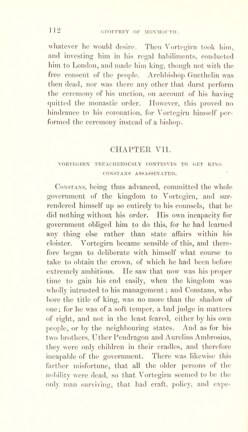 whatever lie would desire. Then Vortegirn took him, and investing him in his regal habiliments, conducted him to London, and made him king, though not with the free consent of the people. Archbishop Guethelin was then dead, nor was there any other that durst perform the ceremony of his unction, on account of his having quitted the monastic order. However, this proved no hindrance to his coronation, for Vortegirn himself per- formed the ceremony instead of a bishop. CHAPTER VII. VORTEGIRN TREACHEROUSLY CONTRIVES TO GET KING CONSTANS ASSASSINATED. Constans, being thus advanced, committed the whole government of the kingdom to Vortegirn, and sur- rendered himself up so entirely to his counsels, that ho did nothing without his order. His own incapacity for government obliged him to do this, for he had learned any thing else rather than state affairs within his cloister. Vortegirn became sensible of this, and there- fore began to deliberate with himself what course to take to obtain the crown, of which he had been before extremely ambitious. He saw that now was his proper time to gain his end easily, when the kingdom was wholly intrusted to his management; and Constans, who bore the title of king, was no more than the shadow of one; for lie was of a soft temper, a bad judge in matters of right, and not in the least feared, either by his own people, or by the neighbouring states. And as for his two brothers, Utlier Pendragon and Aurelius Ambrosius, they were only children in their cradles, and therefore incapable of the government. There was likewise this farther misfortune, that all the older persons of the nobility were dead, so that Vortegirn seemed to be the only man surviving, that had craft, policy, and expo-