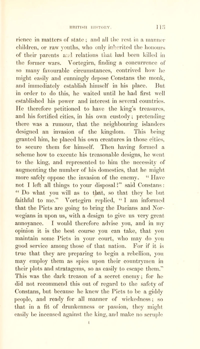 IIH IT IS11 II1STOHY, >) rience in matters of state; and all the rest in a manner children, or raw youths, who only inherited the honours of their parents and relations that had been killed in the former wars. Vortegirn, finding a concurrence of so many favourable circumstances, contrived how he might easily and cunningly depose Constans the monk, and immediately establish himself in his place. But in order to do this, he waited until he had first well established his power and interest in several countries. He therefore petitioned to have the king’s treasures, and his fortified cities, in his own custody; pretending there was a rumour, that the neighbouring islanders designed an invasion of the kingdom. This being granted him, he placed his own creatures in those cities, to secure them for himself. Then having formed a scheme how to execute his treasonable designs, he went to the king, and represented to him the necessity of augmenting the number of his domestics, that he might more safely oppose the invasion of the enemy. “ Have not I left all things to your disposal ?” said Constans: “ Do what you will as to that, so that they be but faithful to me.” Vortegirn replied, “ I am informed that the Piets are going to bring the Dacians and Nor- wegians in upon us, with a design to give us very great annoyance. I would therefore advise you, and in my opinion it is the best course you can take, that jrou maintain some Piets in your court, who may do you good service among those of that nation. For if it is true that they are preparing to begin a rebellion, you may employ them as spies upon their countrymen in their plots and stratagems, so as easily to escape them.” This was the dark treason of a secret enemy; for he did not recommend this out of regard to the safety of Constans, but because he knew the Piets to be a giddy people, and ready for all manner of wickedness; so that in a fit of drunkenness or passion, they might easily be incensed against the king, and make no scruple