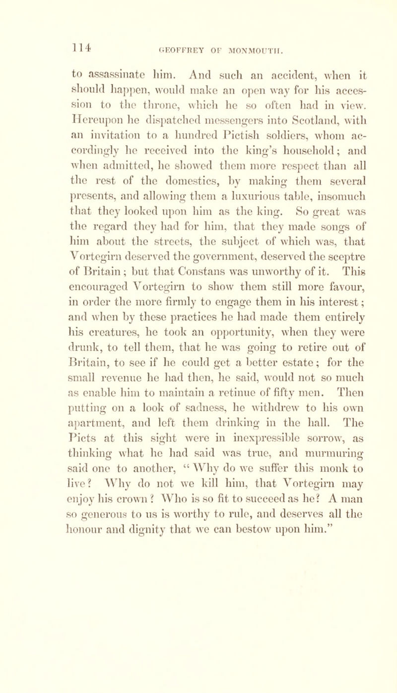 to assassinate him. And such an accident, when it should happen, would make an open way for his acces- sion to the throne, which he so often had in view. Hereupon lie dispatched messengers into Scotland, with an invitation to a hundred Pictish soldiers, whom ac- cordingly lie received into the king’s household; and when admitted, he showed them more respect than all the rest of the domestics, by making them several presents, and allowing them a luxurious table, insomuch that they looked upon him as the king. So great was the regard they had for him, that they made songs of him about the streets, the subject of which was, that Vortegirn deserved the government, deserved the sceptre of Britain ; but that Constans was unworthy of it. This encouraged Vortegirn to show them still more favour, in order the more firmly to engage them in his interest; and when by these practices he had made them entirely his creatures, lie took an opportunity, when they were drunk, to tell them, that he was going to retire out of Britain, to see if he could get a better estate; for the small revenue he had then, he said, M ould not so much as enable him to maintain a retinue of fifty men. Then putting on a look of sadness, he withdrew to his own apartment, and left them drinking in the hall. The Piets at this sight were in inexpressible sorrow', as thinking what he had said was true, and murmuring said one to another, “ Why do we suffer this monk to live ? Why do not we kill him, that Vortegirn may enjoy his crown ? Who is so fit to succeed as he? A man so generous to us is worthy to rule, and deserves all the honour and dignity that we can bestow upon him.”