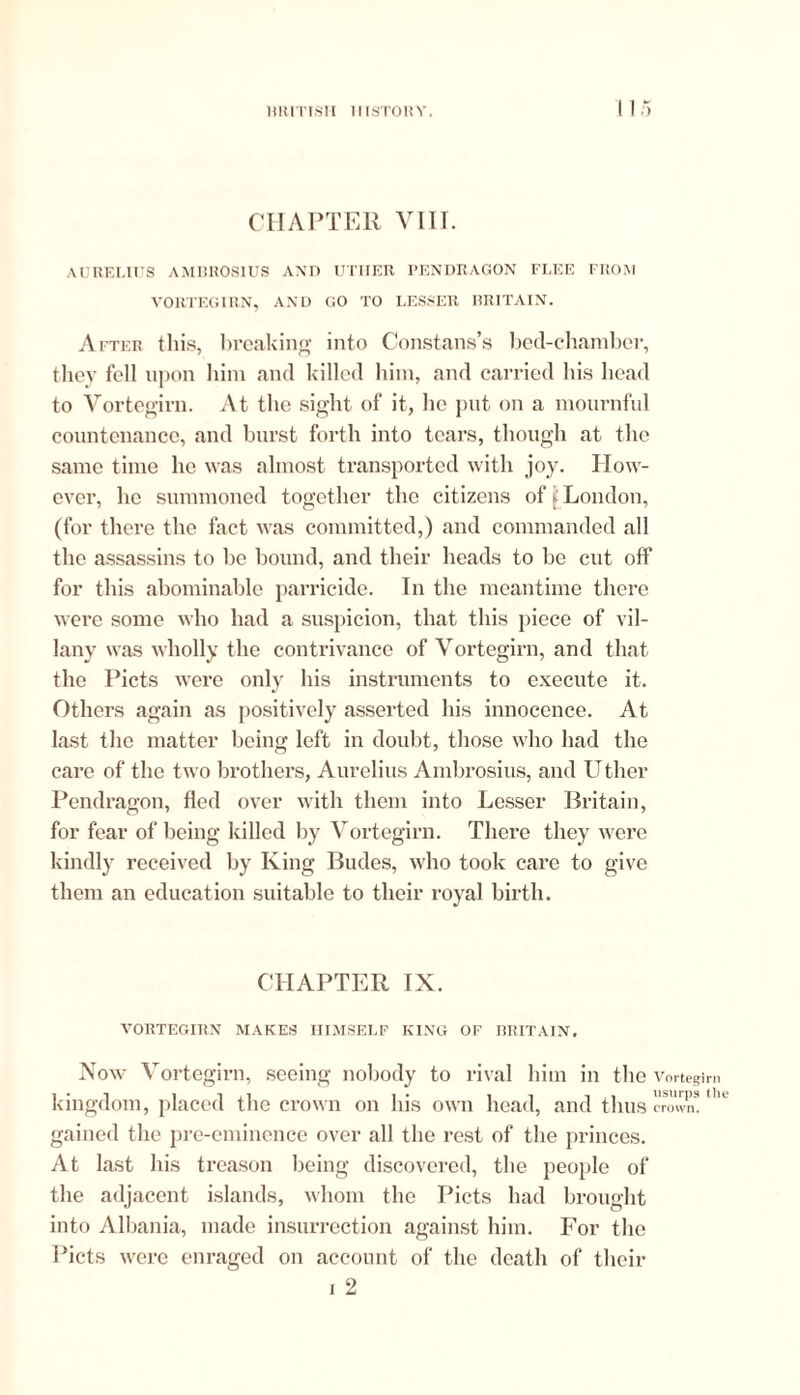 CHAPTER VIIT. AURELIUS AMBROSIUS AND UTHER PENDRAGON FLEE FROM VORTEGIRN, AND GO TO LESSER BRITAIN. After this, breaking into Constans’s bed-chamber, they fell upon him and killed him, and carried his head to Vortegirn. At the sight of it, he put on a mournful countenance, and burst forth into tears, though at the same time he was almost transported with joy. How- ever, he summoned together the citizens of ( London, (for there the fact was committed,) and commanded all the assassins to be bound, and their heads to be cut off for this abominable parricide. In the meantime there were some who had a suspicion, that this piece of vil- lany was wholly the contrivance of Vortegirn, and that the Piets were only his instruments to execute it. Others again as positively asserted his innocence. At last the matter being left in doubt, those who had the care of the two brothers, Aurelius Ambrosius, and Uther Pendragon, fled over with them into Lesser Britain, for fear of being killed by Vortegirn. There they were kindly received by King Budes, who took care to give them an education suitable to their royal birth. CHAPTER IX. VORTEGIRN MAKES HIMSELF KING OF BRITAIN. Now Vortegirn, seeing nobody to rival him in the Vortegirn kingdom, placed the crown on his own head, and thus crown! gained the pre-eminence over all the rest of the princes. At last his treason being discovered, the people of the adjacent islands, whom the Piets had brought into Albania, made insurrection against him. For the Piets were enraged on account of the death of their i 2