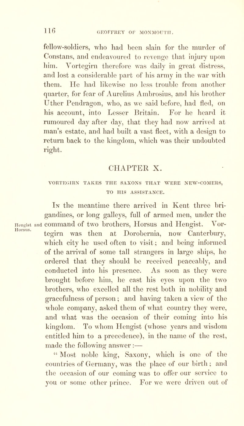 Hengist Horsus. 116 fellow-soldiers, who had been slain for the murder of Constans, and endeavoured to revenge that injury upon him. Vortegirn therefore was daily in great distress, and lost a considerable part of his army in the war with them. He had likewise no less trouble from another quarter, for fear of Aurelius Ambrosius, and his brother Uther Pendragon, who, as we said before, had fled, on his account, into Lesser Britain. For he heard it rumoured day after day, that they had now arrived at man’s estate, and had built a vast fleet, with a design to return back to the kingdom, which was their undoubted right. CHAPTER X. VORTEGIRN TAKES THE SAXONS THAT WERE NEW-COMERS, TO HIS ASSISTANCE. In the meantime there arrived in Kent three bri- gandines, or long galleys, full of armed men, under the and command of two brothers, Horsus and Hengist. Vor- tegirn was then at Dorobernia, now Canterbury, which city he used often to visit; and being informed of the arrival of some tall strangers in large ships, he ordered that they should be received peaceably, and conducted into his presence. As soon as they were brought before him, he cast his eyes upon the two brothers, who excelled all the rest both in nobility and gracefulness of person; and having taken a view of the whole company, asked them of what country they were, and what was the occasion of their coming into his kingdom. To whom Hengist (whose years and wisdom entitled him to a precedence), in the name of the rest, made the following answer :— “ Most noble king, Saxony, which is one of the countries of Germany, was the place of our birth; and the occasion of our coming was to offer our service to you or some other prince. For we were driven out of