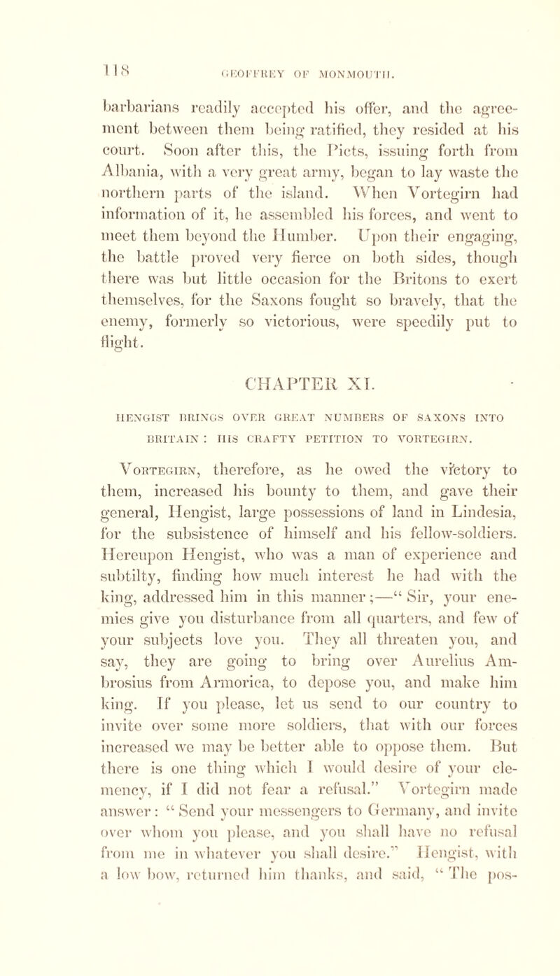 barbarians readily accepted bis offer, and the agree- ment between them being ratified, they resided at Ids court. Soon after this, the Piets, issuing forth from Albania, with a very great army, began to lay waste the northern parts of the island. When Vortegirn had information of it, ho assembled his forces, and went to meet them beyond the Humber. Upon their engaging, the battle proved very fierce on both sides, though there was but little occasion for the Britons to exert themselves, for the Saxons fought so bravely, that the enemy, formerly so victorious, were speedily put to flight. CHAPTER XT. HENGIST BRINGS OVER GREAT NUMBERS OF SAXONS INTO BRITAIN : IIIS CRAFTY PETITION TO VORTEGIRN. Vortegirn, therefore, as he owed the victory to them, increased his bounty to them, and gave their general, Hengist, large possessions of land in Lindesia, for the subsistence of himself and his fellow-soldiers. Hereupon Hengist, who was a man of experience and subtilty, finding how much interest lie had with the king, addressed him in this manner;—“ Sir, your ene- mies give you disturbance from all quarters, and few of your subjects love you. They all threaten you, and say, they are going to bring over Aurelius Am- brosius from Armorica, to depose you, and make him king. If you please, let us send to our country to invite over some more soldiers, that with our forces increased we may be better able to oppose them. But there is one thing which I would desire of your cle- mency, if I did not fear a refusal.” Vortegirn made answer: “ Send your messengers to Germany, and invite over whom you please, and you shall have no refusal from me in whatever you shall desire.” Hengist, with a low bow, returned him thanks, and said, “ The pos-