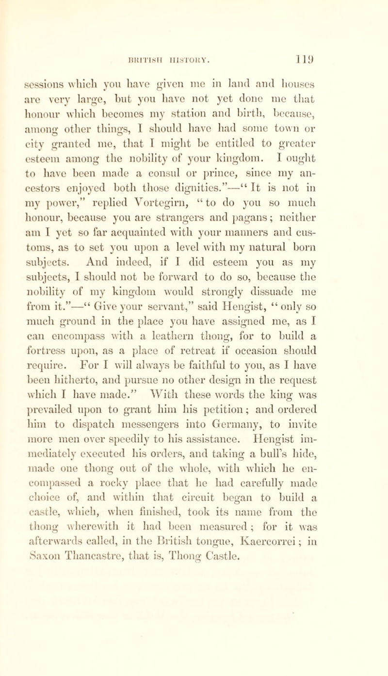 sessions which you have given me in land and houses are very large, but you have not yet done me that honour which becomes my station and birth, because, among other things, I should have had some town or city granted me, that 1 might be entitled to greater esteem among the nobility of your kingdom. I ought to have been made a consul or prince, since my an- cestors enjoyed both those dignities.”—“ It is not in my power,” replied Vortegirn, “to do you so much honour, because you are strangers and pagans; neither am I yet so far acquainted with your manners and cus- toms, as to set you upon a level with my natural born subjects. And indeed, if I did esteem you as my subjects, I should not be forward to do so, because the nobility of my kingdom would strongly dissuade me from it.”—“ Give your servant,” said Hengist, “only so much ground in the place you have assigned me, as I can encompass with a leathern thong, for to build a fortress upon, as a place of retreat if occasion should require. For I will always be faithful to you, as I have been hitherto, and pursue no other design in the request which I have made.” With these words the king was prevailed upon to grant him his petition; and ordered him to dispatch messengers into Germany, to invite more men over speedily to his assistance. Hengist im- mediately executed bis orders, and taking a bull’s hide, made one thong out of the whole, with which he en- compassed a rocky place that he had carefully made choice of, and within that circuit began to build a castle, which, when finished, took its name from the thong wherewitli it had been measured; for it was afterwards called, in the British tongue, Kaercorrei; in Saxon Thancastre, that is, Thong Castle.