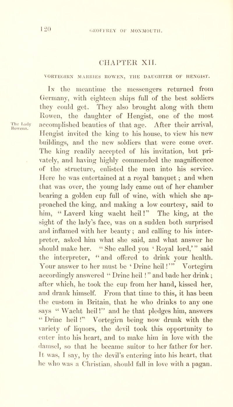 (ijoori KEY or MONMOUTH. The Lady Roweim. I 20 CHAPTER XII. VORTEGIRN MARRIES ROWEN, THE DAUGHTER OF HENGIST. In tlio meantime the messengers returned from Germany, with eighteen ships full of the best soldiers they could get. They also brought along with them Rowen, the daughter of Hengist, one of the most accomplished beauties of that age. After their arrival, Hengist invited the king to his house, to view his new buildings, and the new soldiers that were come over. The king readily accepted of his invitation, but pri- vately, and having highly commended the magnificence of the structure, enlisted the men into his service. Here he was entertained at a royal banquet; and when that was over, the young lady came out of her chamber bearing a golden cup full of wine, with which she ap- proached the king, and making a low courtesy, said to him, “ Laverd king waclit heil!” The king, at the sight of the lady’s face, was on a sudden both surprised and inflamed with her beauty; and calling to his inter- preter, asked him what she said, and what answer he should make her. “ She called you ‘ Royal lord,’ ” said the interpreter, “ and offered to drink your health. Your answer to her must be ‘ Drinc heil!’” Vortegirn accordingly answered “ Drinc heil ! ” and bade her drink ; after which, he took the cup from her hand, kissed her, and drank himself. From that time to this, it has been the custom in Britain, that he who drinks to any one says “ Waclit heil!” and he that pledges him, answers “Drinc heil!” Vortegirn being now drunk with the variety of liquors, the devil took this opportunity to enter into his heart, and to make him in love with the damsel, so that he became suitor to her father for her. It was, 1 say, by the devil’s entering into his heart, that he who was a Christian, should fall in love with a pagan.