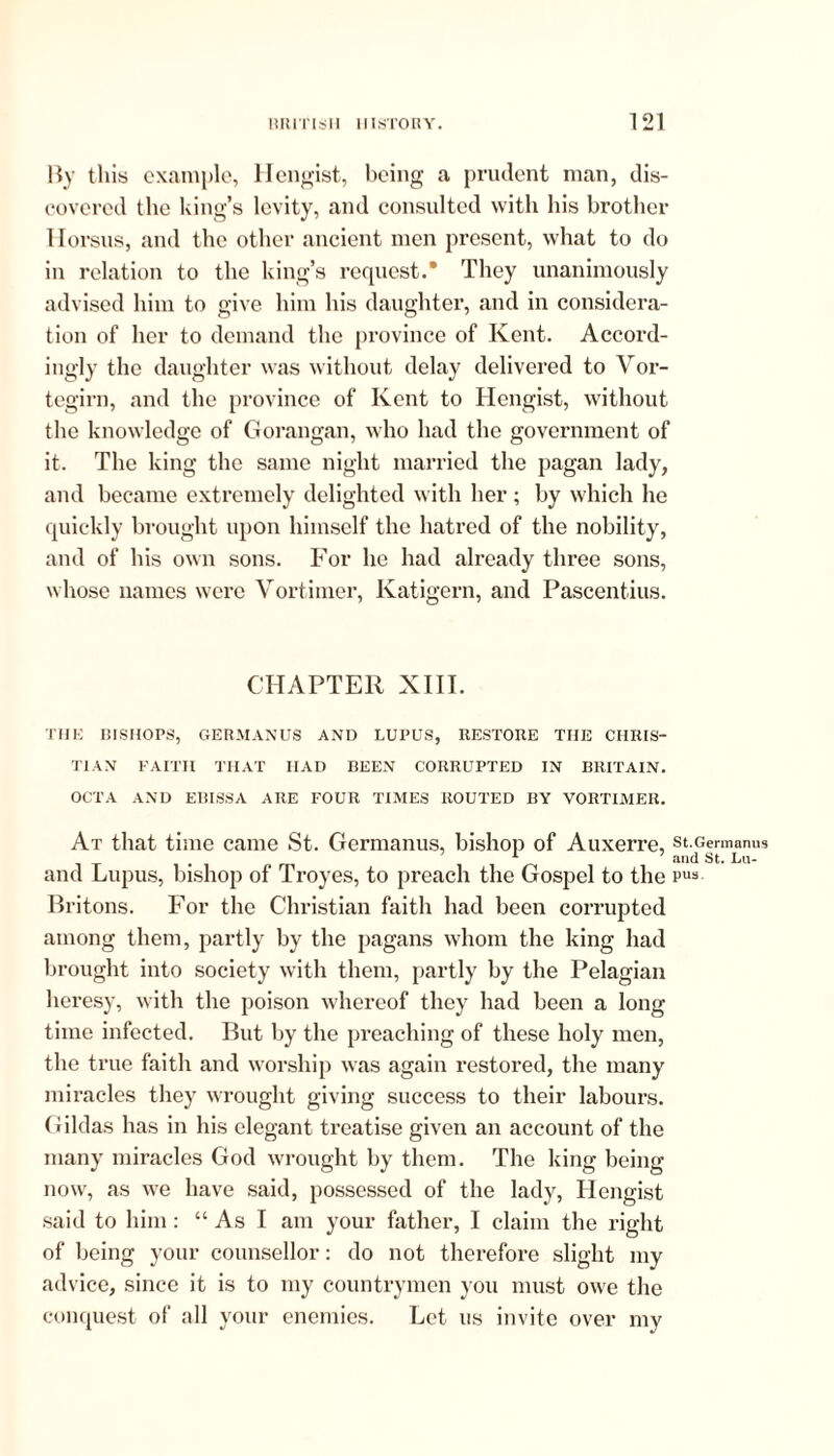 By this example, Hengist, being a prudent man, dis- covered the king’s levity, and consulted with his brother 1 lorsus, and the other ancient men present, what to do in relation to the king’s request.* They unanimously advised him to give him his daughter, and in considera- tion of her to demand the province of Kent. Accord- ingly the daughter was without delay delivered to Vor- tegirn, and the province of Kent to Hengist, without the knowledge of Gorangan, who had the government of it. The king the same night married the pagan lady, and became extremely delighted with her ; by which he quickly brought upon himself the hatred of the nobility, and of his own sons. For he had already three sons, whose names were Yortimer, Katigern, and Pascentius. CHAPTER XIII. THE BISHOPS, GERMANUS AND LUPUS, RESTORE THE CHRIS- TIAN FAITH THAT HAD BEEN CORRUPTED IN BRITAIN. OCTA AND EBISSA ARE FOUR TIMES ROUTED BY VORTIMER. At that time came St. Germanus, bishop of Auxerre, st.Germanus and Lupus, bishop of Troyes, to preach the Gospel to the pus Britons. For the Christian faith had been corrupted among them, partly by the pagans whom the king had brought into society with them, partly by the Pelagian heresy, with the poison whereof they had been a long time infected. But by the preaching of these holy men, the true faith and worship was again restored, the many miracles they wrought giving success to their labours. Gildas has in his elegant treatise given an account of the many miracles God wrought by them. The king being now, as we have said, possessed of the lady, Hengist said to him: “ As I am your father, I claim the right of being your counsellor: do not therefore slight my advice, since it is to my countrymen you must owe the conquest of all your enemies. Let us invite over my