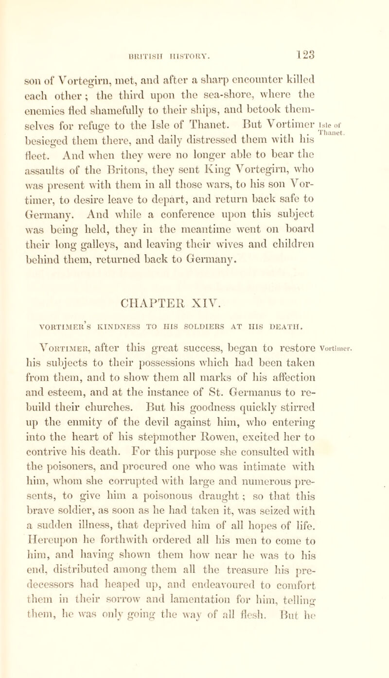 son of 'Vortegirn, met, and after a sharp encounter killed each other; the third upon the sea-shore, where the enemies tied shamefully to their ships, and betook them- selves for refuge to the Isle of Thanet. But V ortimer besieged them there, and daily distressed them with his fleet. And when they were no longer able to bear the assaults of the Britons, they sent King Vortegirn, who was present with them in all those wars, to his son Vor- timcr, to desire leave to depart, and return back safe to Germany. And while a conference upon this subject was being held, they in the meantime went on board their long galleys, and leaving their wives and children behind them, returned back to Germany. CHAPTER XIV. VORTIMEIt’s KINDNESS TO HIS SOLDIERS AT IIIS DEATH. Vortimer, after this great success, began to restore his subjects to their possessions which had been taken from them, and to show them all marks of his affection and esteem, and at the instance of St. Germanus to re- build their churches. But his goodness quickly stirred up the enmity of the devil against him, who entering into the heart of his stepmother Rowen, excited her to contrive his death. For this purpose she consulted with the poisoners, and procured one who was intimate with him, whom she corrupted with large and numerous pre- sents, to give him a poisonous draught; so that this brave soldier, as soon as he had taken it, was seized with a sudden illness, that deprived him of all hopes of life. Hereupon he forthwith ordered all his men to come to him, and having shown them how near he was to his end, distributed among them all the treasure his pre- decessors had heaped up, and endeavoured to comfort them in their sorrow and lamentation for him, telling them, he was only going the way of all flesh. But ho Isle of Thanet. Vortimer.