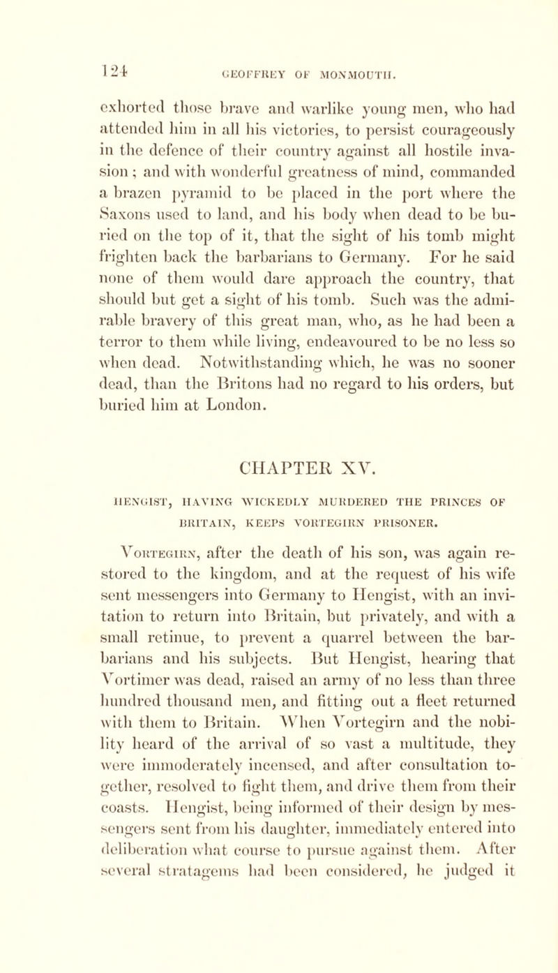 exhorted those brave and warlike young men, who had attended him in all his victories, to persist courageously in the defence of their country against all hostile inva- sion ; and with wonderful greatness of mind, commanded a brazen pyramid to be placed in the port where the Saxons used to land, and his body when dead to be bu- ried on the top of it, that the sight of his tomb might frighten back the barbarians to Germany. For he said none of them would dare approach the country, that should but get a sight of his tomb. Such was the admi- rable bravery of this great man, who, as he had been a terror to them while living, endeavoured to be no less so when dead. Notwithstanding which, lie was no sooner dead, than the Britons had no regard to his orders, but buried him at London. CHAPTER XV. HENGIST, HAVING WICKEDLY MURDERED THE PRINCES OF BRITAIN, KEEPS VORTEGIRN PRISONER. Vortegirn, after the death of his son, was again re- stored to the kingdom, and at the request of his wife sent messengers into Germany to Hengist, with an invi- tation to return into Britain, but privately, and with a small retinue, to prevent a quarrel between the bar- barians and his subjects. But Hengist, hearing that Vortimcr was dead, raised an army of no less than three hundred thousand men, and fitting out a fieet returned with them to Britain. When Vortegirn and the nobi- lity heard of the arrival of so vast a multitude, they were immoderately incensed, and after consultation to- gether, resolved to fight them, and drive them from their coasts. Hengist, being informed of their design by mes- sengers sent from his daughter, immediately entered into deliberation what course to pursue against them. After several stratagems had been considered, lie judged it