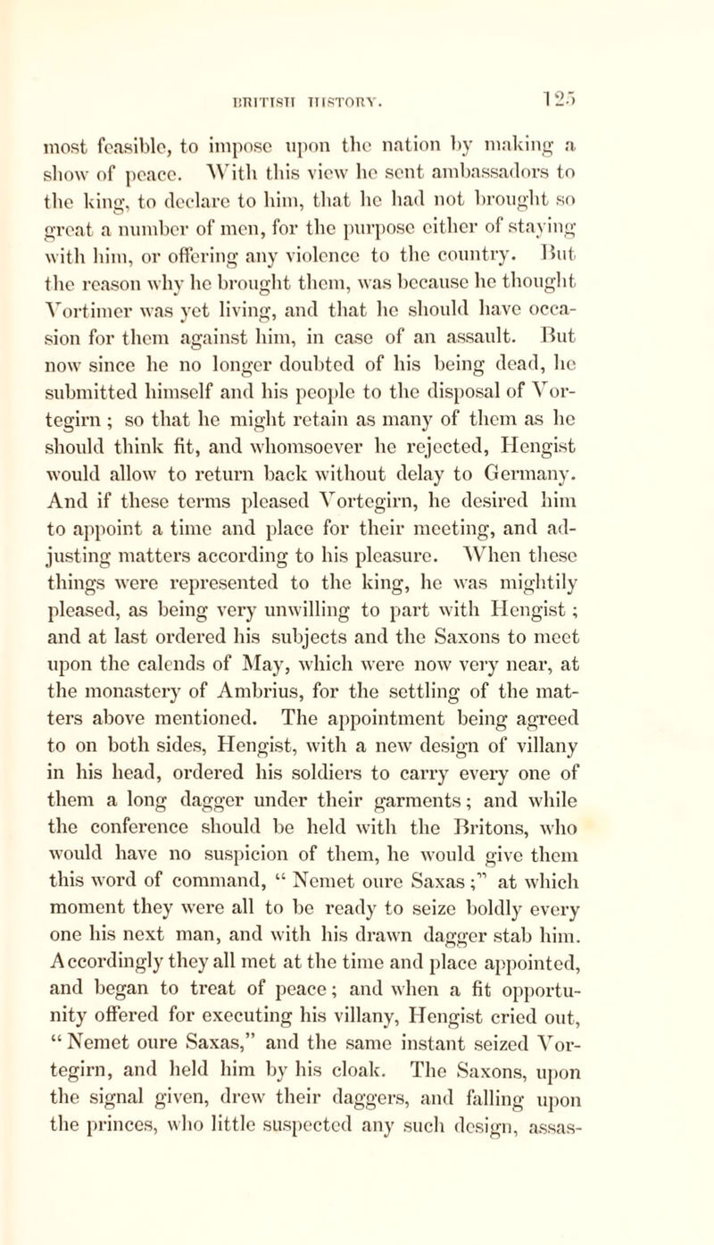 most feasible, to impose upon the nation by making a show of peace. With this view he sent ambassadors to the king, to declare to him, that lie had not brought so great a number of men, for the purpose either of staying with him, or offering any violence to the country. But the reason why he brought them, was because lie thought Vortimer was yet living, and that lie should have occa- sion for them against him, in case of an assault. But now since he no longer doubted of his being dead, he submitted himself and his people to the disposal of Vor- tegirn ; so that he might retain as many of them as he should think fit, and whomsoever lie rejected, Hengist would allow to return back without delay to Germany. And if these terms pleased Vortegirn, he desired him to appoint a time and place for their meeting, and ad- justing matters according to his pleasure. When these things were represented to the king, he was mightily pleased, as being very unwilling to part with Hengist; and at last ordered his subjects and the Saxons to meet upon the calends of May, which were now very near, at the monastery of Ambrius, for the settling of the mat- ters above mentioned. The appointment being agreed to on both sides, Hengist, with a new design of villany in his head, ordered his soldiers to carry every one of them a long dagger under their garments; and while the conference should be held with the Britons, who would have no suspicion of them, he would give them this word of command, “ Nemet oure Saxasat which moment they were all to be ready to seize boldly every one his next man, and with his drawn dagger stab him. A ccordingly they all met at the time and place appointed, and began to treat of peace; and when a fit opportu- nity offered for executing his villany, Hengist cried out, “ Nemet oure Saxas,” and the same instant seized Vor- tegirn, and held him by his cloak. The Saxons, upon the signal given, drew their daggers, and falling upon the princes, who little suspected any such design, assas-