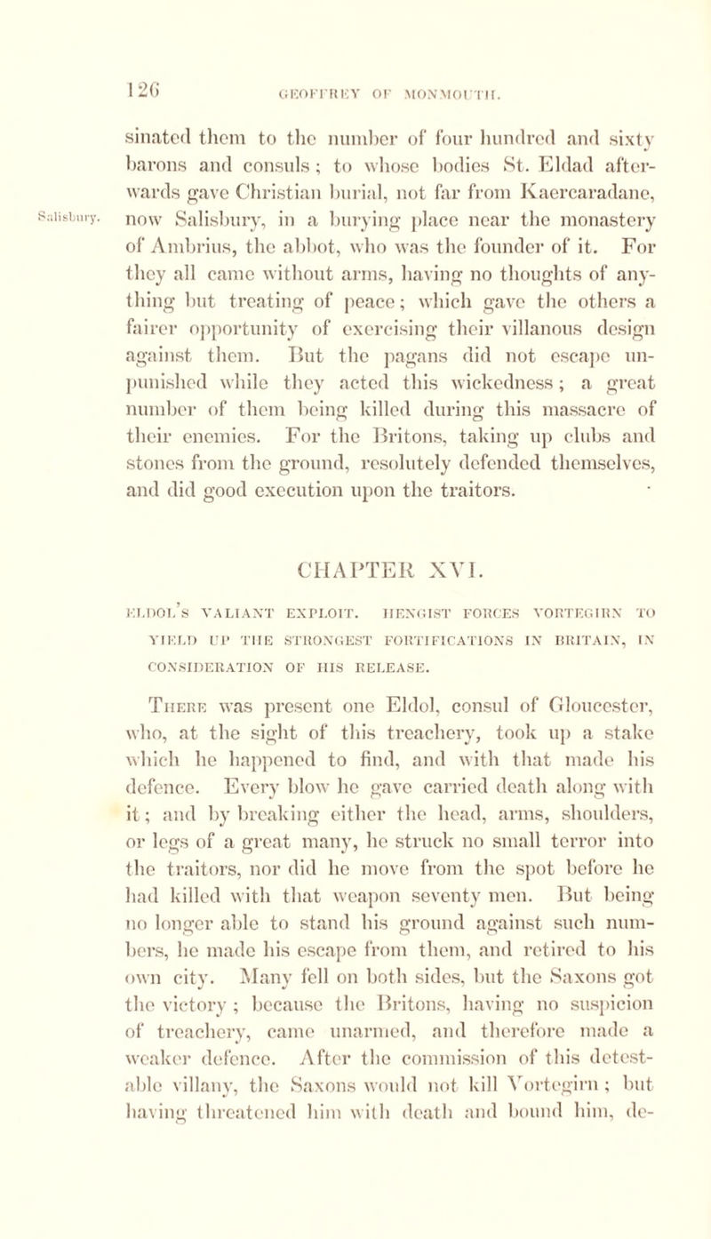 sinated them to the number of four hundred and sixty barons and consuls; to whose bodies St. Eldad after- wards gave Christian burial, not far from Kaercaradane, Salisbury, now Salisbury, in a burying place near the monastery of Ambrius, the abbot, who was the founder of it. For they all came without arms, having no thoughts of any- thing but treating of peace; which gave the others a fairer opportunity of exercising their villanous design against them. But the pagans did not escape un- punished while they acted this wickedness; a great number of them being killed during this massacre of their enemies. For the Britons, taking up clubs and stones from the ground, resolutely defended themselves, and did good execution upon the traitors. CHAPTER XVI. kldol’s valiant exploit, iiengist forces vortegirn to YIELD UP THE STRONGEST FORTIFICATIONS IN BRITAIN, IN CONSIDERATION OF HIS RELEASE. There was present one Eldol, consul of Gloucester, who, at the sight of this treachery, took up a stake which he happened to find, and with that made his defence. Every blow he gave carried death along with it; and by breaking either the head, arms, shoulders, or legs of a great many, he struck no small terror into the traitors, nor did he move from the spot before he had killed with that weapon seventy men. But being no longer able to stand his ground against such num- bers, be made his escape from them, and retired to his own city. Many fell on both sides, but the Saxons got the victory ; because the Britons, having no suspicion of treachery, came unarmed, and therefore made a weaker defence. After the commission of this detest- able villany, the Saxons would not kill Vortegirn ; but having threatened him with death and bound him, de-