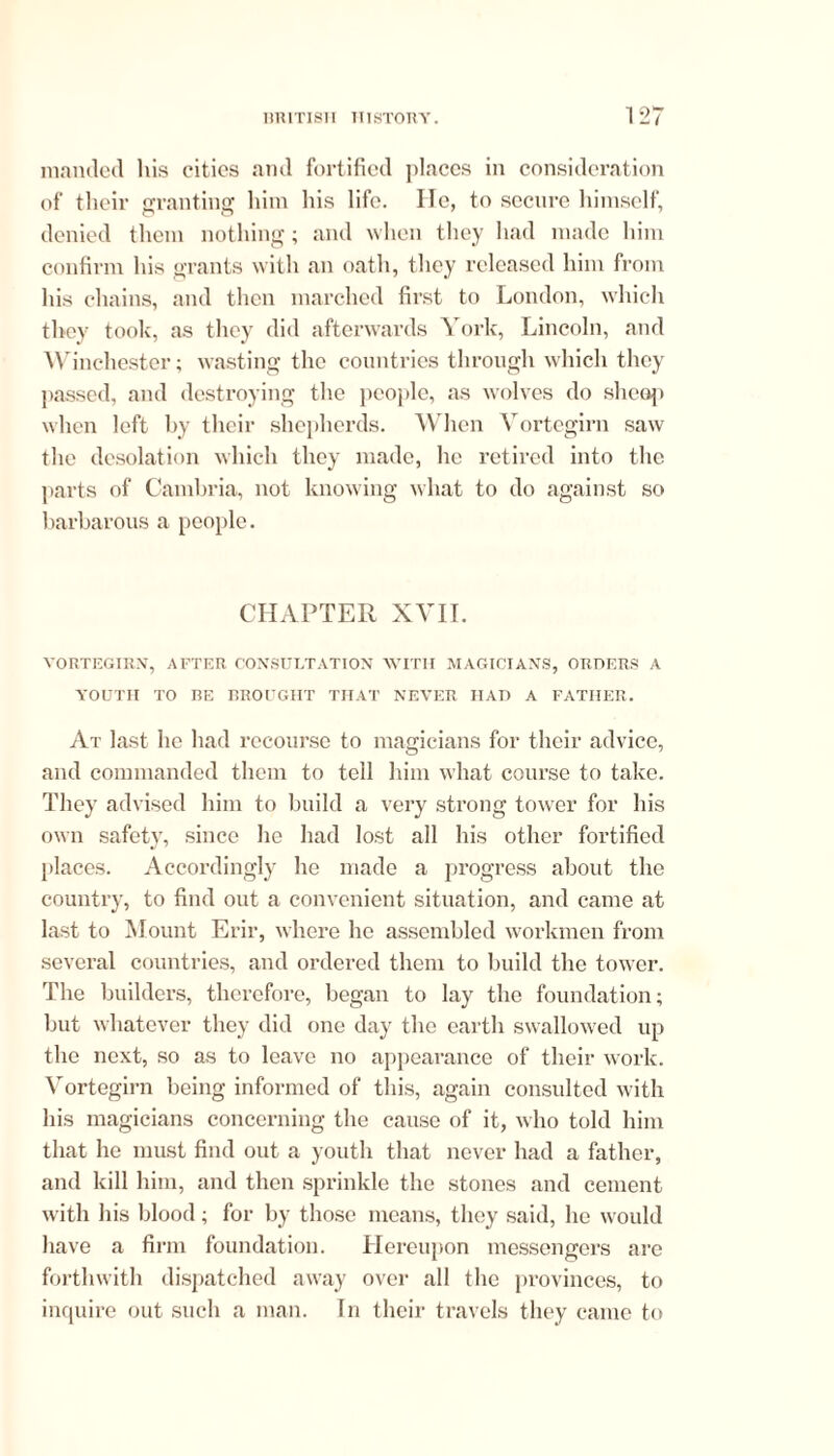 manded his cities and fortified places in consideration of their granting him his life. He, to secure himself, denied them nothing; and when they had made him confirm his grants with an oath, they released him from his chains, and then marched first to London, which they took, as they did afterwards York, Lincoln, and Winchester; wasting the countries through which they passed, and destroying the people, as wolves do sheep when left by their shepherds. When Vortcgirn saw the desolation which they made, he retired into the parts of Cambria, not knowing what to do against so barbarous a people. CHAPTER XVII. VORTEGIRN, AFTER CONSULTATION WITH MAGICIANS, ORDERS A YOUTH TO BE BROUGHT THAT NEVER HAD A FATHER. At last lie had recourse to magicians for their advice, and commanded them to tell him what course to take. They advised him to build a very strong tower for his own safety, since he had lost all his other fortified places. Accordingly he made a progress about the country, to find out a convenient situation, and came at last to Mount Erir, where he assembled workmen from several countries, and ordered them to build the tower. The builders, therefore, began to lay the foundation; but whatever they did one day the earth swallowed up the next, so as to leave no appearance of their work. Yortegirn being informed of this, again consulted with his magicians concerning the cause of it, who told him that he must find out a youth that never had a father, and kill him, and then sprinkle the stones and cement with his blood ; for by those means, they said, he would have a firm foundation. Hereupon messengers are forthwith dispatched away over all the provinces, to inquire out such a man. In their travels they came to