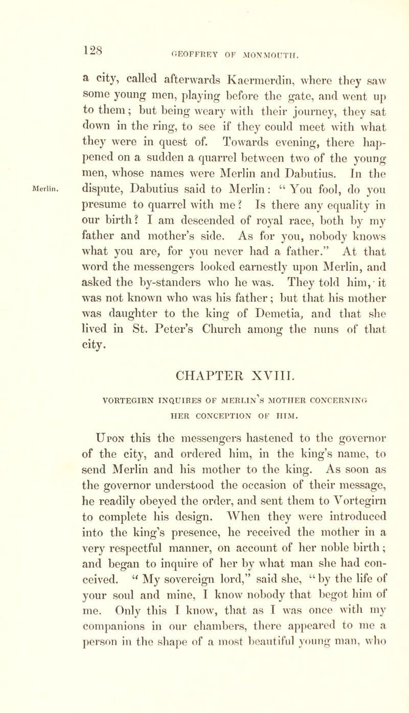 GEOFFREY OF MONMOUTH. Merlin. a city, called afterwards Kaermerdin, where they saw some young men, playing before the gate, and went up to them; but being weary with their journey, they sat down in the ring, to see if they could meet with what they were in quest of. Towards evening, there hap- pened on a sudden a quarrel between two of the young men, whose names were Merlin and Dabutius. In the dispute, Dabutius said to Merlin: “ You fool, do you presume to quarrel with me? Is there any equality in our birth ? I am descended of royal race, both by my father and mother’s side. As for you, nobody knows what you are, for you never had a father.” At that word the messengers looked earnestly upon Merlin, and asked the by-standers who he was. They told him, it was not known who was his father; but that his mother was daughter to the king of Demetia, and that she lived in St. Peter’s Church among the nuns of that city. CHAPTER XVIII. VORTEGIRN INQUIRES OF MERLIn’s MOTHER CONCERNING HER CONCEPTION OF HIM. Upon this the messengers hastened to the governor of the city, and ordered him, in the king’s name, to send Merlin and his mother to the king. As soon as the governor understood the occasion of their message, he readily obeyed the order, and sent them to Vortegirn to complete his design. When they were introduced into the king’s presence, he received the mother in a very respectful manner, on account of her noble birth; and began to inquire of her by what man she had con- ceived. “ My sovereign lord,” said she, “ by the life of your soul and mine, I know nobody that begot him of me. Only this I know, that as I was once with my companions in our chambers, there appeared to me a person in the shape of a most beautiful young man, who