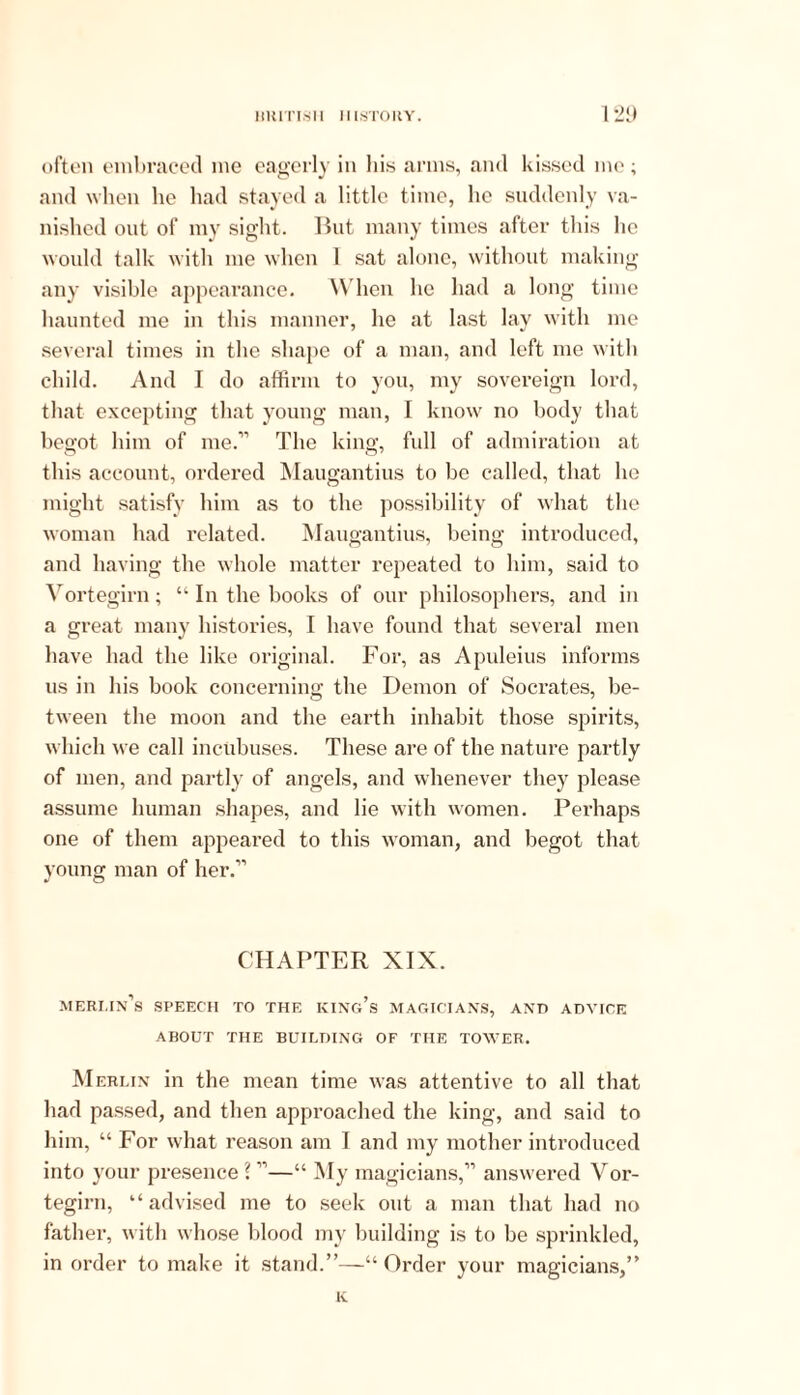 often embraced me eagerly in his arms, and kissed me; and when he had stayed a little time, he suddenly va- nished out of my sight. But many times after this lie would talk with me when 1 sat alone, without making any visible appearance. When he had a long time haunted me in this manner, lie at last lay with me several times in the shape of a man, and left me with child. And I do affirm to you, my sovereign lord, that excepting that young man, I know no body that begot him of me.” The king, full of admiration at this account, ordered Maugantius to be called, that he might satisfy him as to the possibility of what the woman had related. Maugantius, being introduced, and having the whole matter repeated to him, said to Vortegirn; “ In the books of our philosophers, and in a great many histories, I have found that several men have had the like original. For, as Apuleius informs us in his book concerning the Demon of Socrates, be- tween the moon and the earth inhabit those spirits, which we call incubuses. These are of the nature partly of men, and partly of angels, and whenever they please assume human shapes, and lie with women. Pei’haps one of them appeared to this woman, and begot that young man of her.” CHAPTER XIX. merlin’s speech to the king’s magicians, and advice ABOUT THE BUILDING OF THE TOWER. Merlin in the mean time was attentive to all that had passed, and then approached the king, and said to him, “ For what reason am I and my mother introduced into your presence ? ”—“ My magicians,” answered Vor- tegirn, “advised me to seek out a man that had no father, with whose blood my building is to be sprinkled, in order to make it stand.”—“ Order your magicians,” K