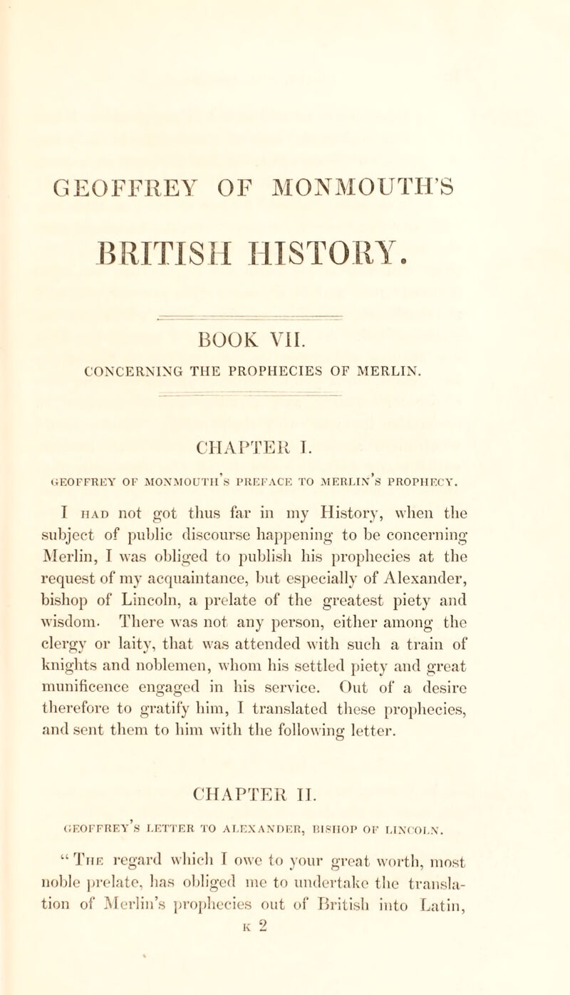 BRITISH HISTORY. BOOK VII. CONCERNING THE PROPHECIES OF MERLIN. CHAPTER I. GEOFFREY OF MONMOUTh’s PREFACE TO MERITA*’,S PROPHECY. I had not got thus far in my History, when the subject of public discourse happening to he concerning Merlin, I was obliged to publish his prophecies at the request of my acquaintance, but especially of Alexander, bishop of Lincoln, a prelate of the greatest piety and wisdom. There was not any person, either among the clergy or laity, that was attended with such a train of knights and noblemen, whom his settled piety and great munificence engaged in his service. Out of a desire therefore to gratify him, I translated these prophecies, and sent them to him with the following letter. O CHAPTER II. Geoffrey’s letter to Alexander, bishop of Lincoln. “ The regard which I owe to your great worth, most noble prelate, has obliged me to undertake the transla- tion of Merlin’s prophecies out of British into Latin,