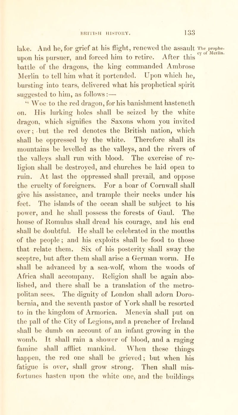 lake. And he, for grief at his flight, renewed the assault upon his pursuer, and forced him to retire. After this battle of the dragons, the king commanded Ambrose Merlin to tell him what it portended. Upon which lie, bursting into tears, delivered what his prophetical spirit suggested to him, as follows:— “ Woe to the red dragon, for his banishment hasteneth on. His lurking holes shall be seized by the white dragon, which signifies the Saxons whom you invited over; but the red denotes the British nation, which shall be oppressed by the white. Therefore shall its mountains be levelled as the valleys, and the rivers of the valleys shall run with blood. The exercise of re- ligion shall be destroyed, and churches be laid open to ruin. At last the oppressed shall prevail, and oppose the cruelty of foreigners. For a boar of Cornwall shall give his assistance, and trample their necks under his feet. The islands of the ocean shall be subject to his power, and he shall possess the forests of Gaul. The house of Romulus shall dread his courage, and his end shall be doubtful. He shall be celebrated in the mouths of the people; and his exploits shall be food to those that relate them. Six of his posterity shall sway the sceptre, but after them shall arise a German worm. He shall be advanced by a sea-wolf, whom the woods of Africa shall accompany. Religion shall be again abo- lished, and there shall be a translation of the metro- politan sees. The dignity of London shall adorn Doro- bernia, and the seventh pastor of York shall be resorted to in the kingdom of Armorica. Menevia shall put on the pall of the City of Legions, and a preacher of Ireland shall be dumb on account of an infant growing in the womb. It shall rain a shower of blood, and a raffing famine shall afflict mankind. When those things happen, the red one shall be grieved; but when his fatigue is over, shall grow strong. Then shall mis- fortunes hasten upon the white one, and the buildings The prophe- cy of Merlin.