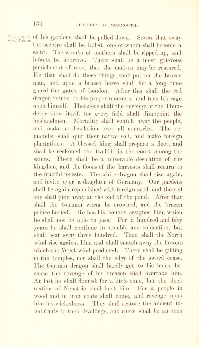 'lie prophe- y of Merlin. 134 ot his gardens sliall be pulled down. Seven that sway the sceptre shall he killed, one of' whom shall become a saint. The wombs of mothers shall he ripped up, and infants be abortive. There shall he a most grievous punishment of men, that the natives may he restored. He that shall do these things shall put on the brazen man, and upon a brazen horse shall for a long time guard the gates of London. After this shall the red dragon return to his proper manners, and turn his rage upon himself. Therefore shall the revenge of the Thun- derer show itself, for every field shall disappoint the husbandmen. Mortality shall snatch away the people, and make a desolation over all countries. The re- mainder shall quit their native soil, and make foreign plantations. A blessed king shall prepare a fleet, and shall he reckoned the twelfth in the court among the saints. There shall be a miserable desolation of the kingdom, and the floors of the harvests shall return to the fruitful forests. The white dragon shall rise again, and invite over a daughter of Germany. Our gardens shall he again replenished with foreign seed, and the red one shall pine away at the end of the pond. After that shall the German worm be crowned, and the brazen prince buried. He has his bounds assigned him, which he shall not he able to pass. For a hundred and fifty years he shall continue in trouble and subjection, but shall hear sway three hundred. Then shall the North wind rise against him, and shall snatch away the flowers which the West wind produced. There shall be gilding in the temples, nor shall the edge of the sword cease, 'file German dragon shall hardly get to his holes, be- cause the revenge of his treason shall overtake him. At last he shall flourish for a little time, hut the deci- mation of Neustria shall hurt him. For a people in wood and in iron coats shall come, and revenge upon him his wickedness. They shall restore the ancient in- habitants to their dwellings, and there shall he an open