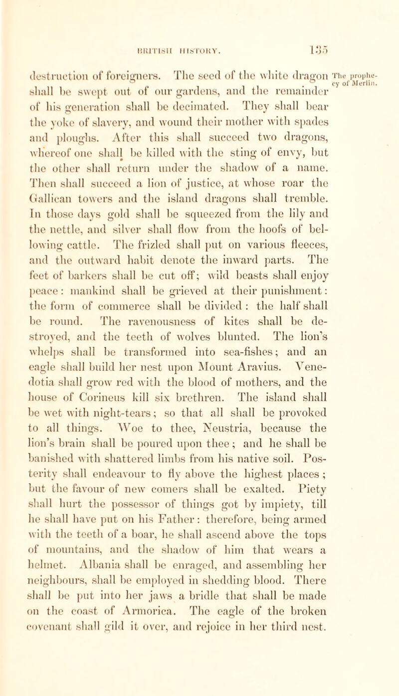 destruction of foreigners. The seed of the white dragon shall be swept out of our gardens, and the remainder of his generation shall be decimated. They shall bear the yoke of slavery, and wound their mother with spades and ploughs. After this shall succeed two dragons, whereof one shall be killed with the sting of envy, but the other shall return under the shadow of a name. Then shall succeed a lion of justice, at whose roar the Gallican towers and the island dragons shall tremble. In those days gold shall he squeezed from the lily and the nettle, and silver shall flow from the hoofs of bel- lowing cattle. The frizled shall put on various fleeces, and the outward habit denote the inward parts. The feet of barkers shall be cut off; wild beasts shall enjoy peace: mankind shall be grieved at their punishment: the form of commerce shall be divided : the half shall be round. The ravenousness of kites shall be de- stroyed, and the teeth of wolves blunted. The lion’s whelps shall he transformed into sea-fishes; and an eagle shall build her nest upon Mount Aravins. Vene- dotia shall grow red with the blood of mothers, and the house of Corineus kill six brethren. The island shall be wet with night-tears; so that all shall be provoked to all things. Woe to thee, Neustria, because the lion’s brain shall be poured upon thee; and he shall be banished with shattered limbs from his native soil. Pos- terity shall endeavour to fly above the highest places; but the favour of new comers shall be exalted. Piety shall hurt the possessor of things got by impiety, till he shall have put on his Father: therefore, being armed with the teeth of a boar, he shall ascend above the tops of mountains, and the shadow of him that wears a helmet. Albania shall be enraged, and assembling her neighbours, shall be employed in shedding blood. There shall be put into her jaws a bridle that shall be made on the coast of Armorica. The eagle of the broken covenant shall gild it over, and rejoice in her third nest. The prophe- cy oi' Merlin.