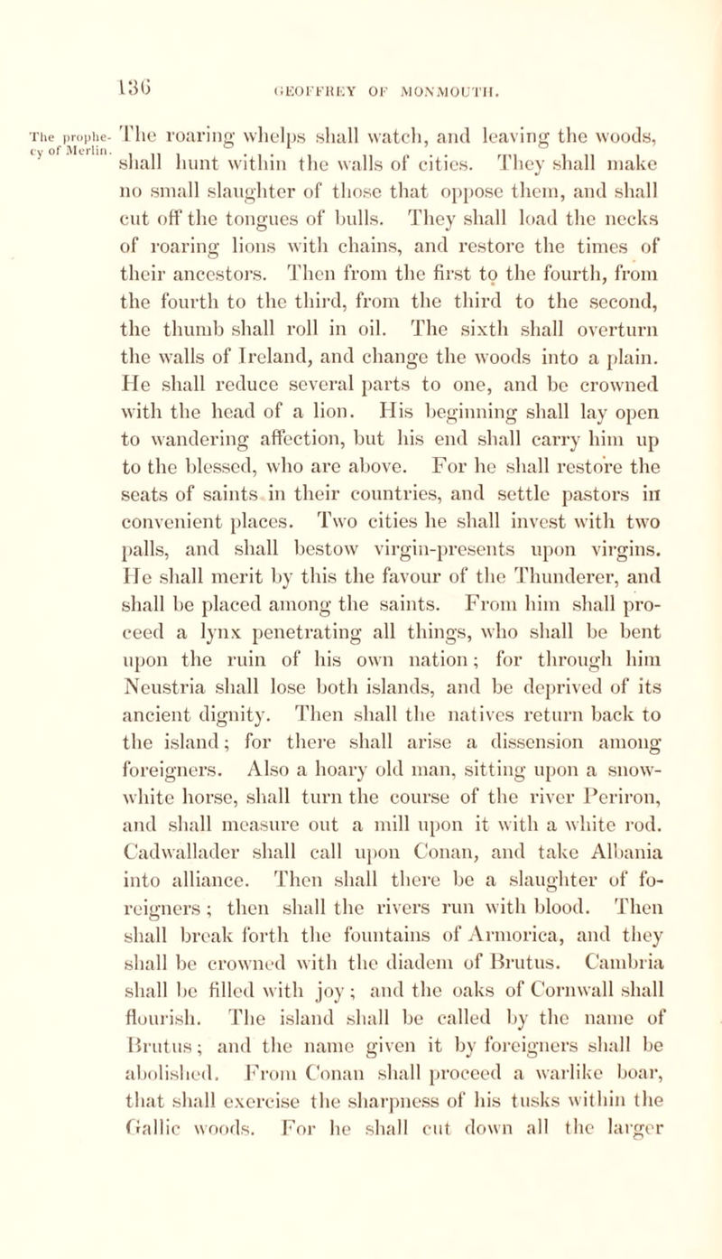 The prophe- cy of Merlin. 13G The roaring whelps shall watch, and leaving the woods, shall hunt within the walls of cities. They shall make no small slaughter of those that oppose them, and shall cut off the tongues of bulls. They shall load the necks of roaring lions with chains, and restore the times of their ancestors. Then from the first to the fourth, from the fourth to the third, from the third to the second, the thumb shall roll in oil. The sixth shall overturn the walls of Ireland, and change the woods into a plain. He shall reduce several parts to one, and be crowned with the head of a lion. His beginning shall lay open to wandering affection, but his end shall carry him up to the blessed, who are above. For he shall restore the seats of saints in their countries, and settle pastors in convenient places. Two cities he shall invest with two palls, and shall bestow virgin-presents upon virgins. He shall merit by this the favour of the Thunderer, and shall be placed among the saints. From him shall pro- ceed a lynx penetrating all things, who shall be bent upon the ruin of his own nation; for through him Neustria shall lose both islands, and be deprived of its ancient dignity. Then shall the natives return back to the island; for there shall arise a dissension among foreigners. Also a hoary old man, sitting upon a snow- white horse, shall turn the course of the river Periron, and shall measure out a mill upon it with a white rod. Cadwallader shall call upon Conan, and take Albania into alliance. Then shall there be a slaughter of fo- reigners ; then shall the rivers run with blood. Then shall break forth the fountains of Armorica, and they shall be crowned with the diadem of Brutus. Cambria shall be filled with joy; and the oaks of Cornwall shall flourish. The island shall be called by the name of Brutus; and the name given it by foreigners shall be abolished. From Conan shall proceed a warlike boar, that shall exercise the sharpness of his tusks within the Gallic woods. For he shall cut down all the larger